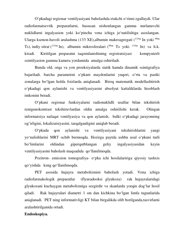  
O‘pkadagi regionar ventilyasiyani baholashda etakchi o‘rinni egallaydi. Ular 
radiofarmatsevtik preparatlarni, hususan nishonlangan gamma nurlanuvchi 
nuklidlarni ingalyasion yoki ko‘pincha vena ichiga jo‘natilishiga asoslangan.  
Ularga ksenon-havoli aralashma (133 XE),albumin makroagregati (133m In yoki 99m 
Ts), indiy sitrat (133m In),   albumin  mikrosferalari  (99m Ts yoki 133m In) va h.k. 
kiradi.  Kiritilgan preparatni taqsimlanishining registratsiyasi   kompyuterli 
ssintilyasion gamma kamera yordamida  amalga oshiriladi. 
 
Bunda old, orqa va yon proeksiyalarda statik hamda dinamik ssintigrafiya 
bajariladi. barcha parametrni o‘pkani maydonlarini yuqori, o‘rta va pastki 
zonalarga bo‘lgan holda foizlarda aniqlanadi.  Biroq matematik modellashtirish 
o‘pkadagi qon aylanishi va ventilyasiyasini absolyut kattaliklarda hisoblash 
imkonini beradi.  
 
O‘pkani regionar funksiyalarni radionuklidli usullar bilan tekshirish   
rentgenokontrast tekshiruvlardan oldin amalga oshirilishi kerak.  Olingan 
informatsiya nafaqat ventilyasiya va qon aylanish,  balki o‘pkadagi jarayonning 
og‘irligini, lokalizatsiyasini, tarqalganligini aniqlab beradi.  
   
O‘pkada 
qon 
aylanishi 
va 
ventilyasiyani 
tekshirishlarini 
yangi 
yo‘nalishlarini MRT ochib bermoqda. Hozirga paytda ushbu usul o‘pkani turli 
bo‘limlarini 
oldindan 
giperqutblangan 
geliy 
ingalyasiyasidan 
keyin 
ventilyasiyasini baholash maqsadida  qo‘llanilmoqda.  
 
Pozitron- emission tomografiya- o‘pka ichi hosilalaririga qiyosiy tashxis 
qo‘yishda   keng qo‘llanilmoqda.  
 
PET asosida hujayra metabolizmini baholash yotadi. Vena ichiga 
radiofarmakologik preparatlar  (flyuradooksi glyukoza)  rak hujayralaridagi 
glyukozani kuchaygan metabolizmiga sezgirdir va skanlarda yorqin dog‘lar hosil 
qiladi.   Rak hujayralari diametri 1 sm dan kichkina bo‘lgan limfa tugunlarida 
aniqlanadi.  PET ning informativligi KT bilan birgalikda olib borilganda,tasvirlarni 
aralashtirilganida ortadi.  
Endoskopiya. 
