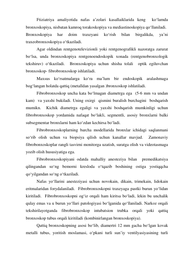  
Ftiziatriya amaliyotida nafas a’zolari kasallaiklarida keng  ko‘lamda 
bronxoskopiya, nisbatan kamroq torakoskopiya va mediastinoskopiya qo‘llaniladi.  
Bronxoskopiya 
har 
doim 
traxeyani 
ko‘rish 
bilan 
birgalikda, 
ya’ni 
traxeobronxoskopiya o‘tkaziladi.   
 
Agar oldindan rentgenotelevizionli yoki rentgenografikli nazoratga zarurat 
bo‘lsa, unda bronxoskopiya rentgenoendoskopik xonada (rentgenobronxologik 
tekshiruv) o‘tkaziladi.  Bronxoskopiya uchun shisha tolali  optik egiluvchan 
bronxoskop- fibrobronxoskop ishlatiladi.   
 
Maxsus ko‘rsatmalarga ko‘ra ma’lum bir endoskopik aralashmaga 
bog‘langan holatda qattiq (metalldan yasalgan )bronxoskop ishlatiladi.  
Fibrobronxoskop uncha kata bo‘lmagan diametrga ega  (5-6 mm va undan 
kam)  va yaxshi bukiladi. Uning oxirgi  qismini buralish burchagini  boshqarish 
mumikn.  Kichik diametrga egaligi va yaxshi boshqarish mumkinligi uchun 
fibrobronxoskop yordamida nafaqat bo‘lakli, segmentli, asosiy bronxlarni balki 
subsegmentar bronxlarni ham ko‘zdan kechirsa bo‘ladi.    
Fibrobronxoskoplarning barcha modellarida bronxlar ichidagi saqlanmani 
so‘rib olish uchun va biopsiya qilish uchun kanallar mavjud.  Zamonaviy 
fibrobonxoskoplar rangli tasvirni monitorga uzatish, suratga olish va videotasmaga 
yozib olish hususiyatiga ega.  
 
Fibrobronxoskopiyani odatda mahalliy anesteziya bilan  premedikatsiya 
qilingandan so‘ng bemorni kresloda o‘tqazib boshining ostiga yostiqqcha 
qo‘yilgandan so‘ng o‘tkaziladi.  
 
Nafas yo‘llarini anesteziyasi uchun novokain, dikain, trimekain, lidokain 
eritmalaridan forydalaniladi.  Fibrobronxoskopni traxeyaga pastki burun yo‘lidan 
kiritiladi.  Fibrobronxoskopni og‘iz orqali ham kiritsa bo‘ladi, lekin bu unchalik 
qulay emas va u burun yo‘llari patologiyasi bo‘lganida qo‘llaniladi. Narkoz orqali 
tekshirilayotganda fibrobronxoskop intubatsion trubka orqali yoki qattiq 
bronxoskop tubus orqali kiritiladi (kombinirlangan bronxoskopiya).  
 
Qattiq bronxoskopning asosi bo‘lib, diamertri 12 mm gacha bo‘lgan kovak 
metalli tubus, yoritish moslamasi, o‘pkani turli sun’iy ventilyasiyasining turli 
