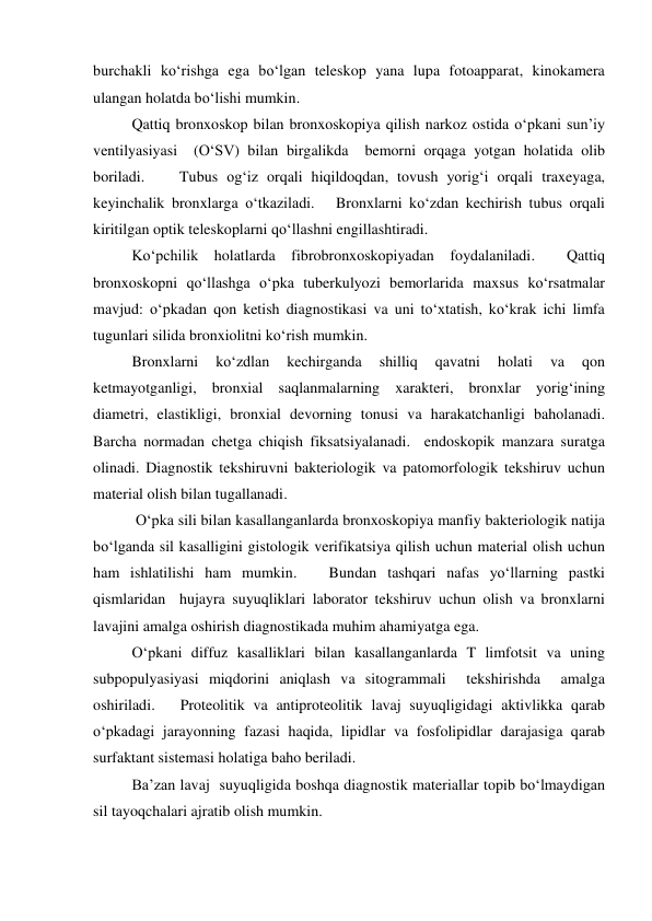 burchakli ko‘rishga ega bo‘lgan teleskop yana lupa fotoapparat, kinokamera 
ulangan holatda bo‘lishi mumkin.  
  
 
Qattiq bronxoskop bilan bronxoskopiya qilish narkoz ostida o‘pkani sun’iy 
ventilyasiyasi  (O‘SV) bilan birgalikda  bemorni orqaga yotgan holatida olib 
boriladi.    Tubus og‘iz orqali hiqildoqdan, tovush yorig‘i orqali traxeyaga, 
keyinchalik bronxlarga o‘tkaziladi.   Bronxlarni ko‘zdan kechirish tubus orqali 
kiritilgan optik teleskoplarni qo‘llashni engillashtiradi.  
 
Ko‘pchilik holatlarda fibrobronxoskopiyadan foydalaniladi.  Qattiq 
bronxoskopni qo‘llashga o‘pka tuberkulyozi bemorlarida maxsus ko‘rsatmalar 
mavjud: o‘pkadan qon ketish diagnostikasi va uni to‘xtatish, ko‘krak ichi limfa 
tugunlari silida bronxiolitni ko‘rish mumkin. 
 
Bronxlarni 
ko‘zdlan 
kechirganda 
shilliq 
qavatni 
holati 
va 
qon 
ketmayotganligi, bronxial saqlanmalarning xarakteri, bronxlar yorig‘ining 
diametri, elastikligi, bronxial devorning tonusi va harakatchanligi baholanadi. 
Barcha normadan chetga chiqish fiksatsiyalanadi.  endoskopik manzara suratga 
olinadi. Diagnostik tekshiruvni bakteriologik va patomorfologik tekshiruv uchun 
material olish bilan tugallanadi.   
 
 O‘pka sili bilan kasallanganlarda bronxoskopiya manfiy bakteriologik natija 
bo‘lganda sil kasalligini gistologik verifikatsiya qilish uchun material olish uchun 
ham ishlatilishi ham mumkin.   Bundan tashqari nafas yo‘llarning pastki 
qismlaridan  hujayra suyuqliklari laborator tekshiruv uchun olish va bronxlarni 
lavajini amalga oshirish diagnostikada muhim ahamiyatga ega.   
 
O‘pkani diffuz kasalliklari bilan kasallanganlarda T limfotsit va uning 
subpopulyasiyasi miqdorini aniqlash va sitogrammali  tekshirishda  amalga 
oshiriladi.   Proteolitik va antiproteolitik lavaj suyuqligidagi aktivlikka qarab 
o‘pkadagi jarayonning fazasi haqida, lipidlar va fosfolipidlar darajasiga qarab 
surfaktant sistemasi holatiga baho beriladi.  
 
Ba’zan lavaj  suyuqligida boshqa diagnostik materiallar topib bo‘lmaydigan 
sil tayoqchalari ajratib olish mumkin.  
