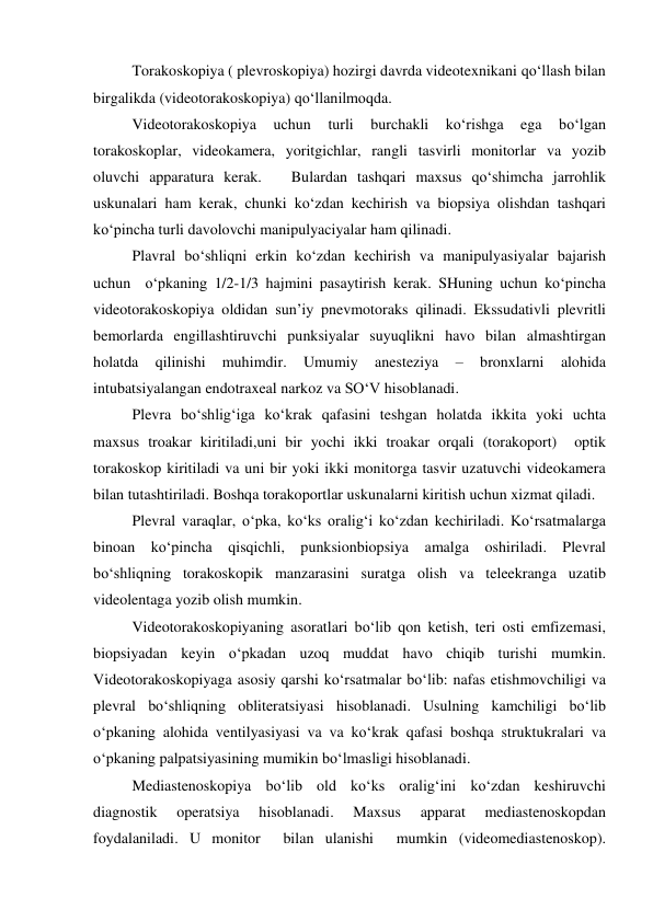   
Torakoskopiya ( plevroskopiya) hozirgi davrda videotexnikani qo‘llash bilan 
birgalikda (videotorakoskopiya) qo‘llanilmoqda.  
 
Videotorakoskopiya 
uchun 
turli 
burchakli 
ko‘rishga 
ega 
bo‘lgan 
torakoskoplar, videokamera, yoritgichlar, rangli tasvirli monitorlar va yozib 
oluvchi apparatura kerak.   Bulardan tashqari maxsus qo‘shimcha jarrohlik 
uskunalari ham kerak, chunki ko‘zdan kechirish va biopsiya olishdan tashqari 
ko‘pincha turli davolovchi manipulyaciyalar ham qilinadi.  
  
Plavral bo‘shliqni erkin ko‘zdan kechirish va manipulyasiyalar bajarish 
uchun  o‘pkaning 1/2-1/3 hajmini pasaytirish kerak. SHuning uchun ko‘pincha 
videotorakoskopiya oldidan sun’iy pnevmotoraks qilinadi. Ekssudativli plevritli 
bemorlarda engillashtiruvchi punksiyalar suyuqlikni havo bilan almashtirgan 
holatda 
qilinishi 
muhimdir. 
Umumiy 
anesteziya 
– 
bronxlarni 
alohida 
intubatsiyalangan endotraxeal narkoz va SO‘V hisoblanadi.  
 
Plevra bo‘shlig‘iga ko‘krak qafasini teshgan holatda ikkita yoki uchta 
maxsus troakar kiritiladi,uni bir yochi ikki troakar orqali (torakoport)  optik 
torakoskop kiritiladi va uni bir yoki ikki monitorga tasvir uzatuvchi videokamera 
bilan tutashtiriladi. Boshqa torakoportlar uskunalarni kiritish uchun xizmat qiladi.  
 
Plevral varaqlar, o‘pka, ko‘ks oralig‘i ko‘zdan kechiriladi. Ko‘rsatmalarga 
binoan ko‘pincha qisqichli, punksionbiopsiya amalga oshiriladi. Plevral 
bo‘shliqning torakoskopik manzarasini suratga olish va teleekranga uzatib 
videolentaga yozib olish mumkin.  
 
Videotorakoskopiyaning asoratlari bo‘lib qon ketish, teri osti emfizemasi, 
biopsiyadan keyin o‘pkadan uzoq muddat havo chiqib turishi mumkin.  
Videotorakoskopiyaga asosiy qarshi ko‘rsatmalar bo‘lib: nafas etishmovchiligi va 
plevral bo‘shliqning obliteratsiyasi hisoblanadi. Usulning kamchiligi bo‘lib 
o‘pkaning alohida ventilyasiyasi va va ko‘krak qafasi boshqa struktukralari va  
o‘pkaning palpatsiyasining mumikin bo‘lmasligi hisoblanadi.  
 
Mediastenoskopiya bo‘lib old ko‘ks oralig‘ini ko‘zdan keshiruvchi 
diagnostik 
operatsiya 
hisoblanadi. 
Maxsus 
apparat 
mediastenoskopdan 
foydalaniladi. U monitor  bilan ulanishi  mumkin (videomediastenoskop).  
