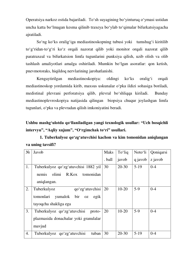 Operatsiya narkoz ostida bajariladi.  To‘sh suyagining bo‘yinturuq o‘ymasi ustidan 
uncha katta bo‘lmagan kesma qilinib traxeya bo‘ylab to‘qimalar bifurkatsiyagacha 
ajratiladi.  
 
So‘ng ko‘ks oralig‘iga mediastinoskopning tubusi yoki   tumshug‘i kiritilib  
to‘g‘ridan-to‘g‘ri ko‘z orqali nazorat qilib yoki monitor orqali nazorat qilib 
paratraxeal va bifurkatsion limfa tugunlarini punksiya qilish, uzib olish va olib 
tashlash amaliyotlari amalga oshiriladi. Mumkin bo‘lgan asoratlar: qon ketish, 
pnevmotoraks, hiqildoq nervlarining jarohatlanishi.  
 
Kengaytirilgan 
mediastinoskopiya: 
oldingi 
ko‘ks 
oralig‘i 
orqali 
mediastinoskop yordamida kirib, maxsus uskunalar o‘pka ildizi sohasiga boriladi,  
medistinal plevrani perforatsiya qilib, plevral bo‘shliqqa kiriladi.  Bunday 
mediastinoplevroskopiya natijasida qilingan  biopsiya chuqur joylashgan limfa 
tugunlari, o‘pka va plevradan qilish imkoniyatini beradi.  
 
Ushbu mashg‘ulotda qo‘llaniladigan yangi texnologik usullar: “Uch bosqichli 
intervyu”, “Aqliy xujum”, “O‘rgimchak to‘ri” usullari.  
 
   1. Tuberkulyoz qo‘zg‘atuvchisi kachon va kim tomonidan aniqlangan 
va uning tavsifi? 
№ Javob 
 
Maks
. ball 
To‘liq 
javob 
Noto‘li
q javob 
Qoniqarsi
z javob 
1. 
Tuberkulyoz qo‘zg‘atuvchisi 1882 yil 
nemis 
olimi 
R.Kox 
tomonidan 
aniqlangan.   
30 
20-30 
5-19 
0-4 
2. Tuberkulyoz 
qo‘zg‘atuvchisi  
tomonlari 
yumalok 
bir 
oz 
egik 
tayoqcha shakliga ega  
20 
10-20 
5-9 
0-4 
3.  Tuberkulyoz qo‘zg‘atuvchisi  proto-
plazmasida donachalar yoki granulalar 
mavjud 
20 
10-20 
5-9 
0-4 
4. 
Tuberkulyoz qo‘zg‘atuvchisi  tuban 30 
20-30 
5-19 
0-4 

