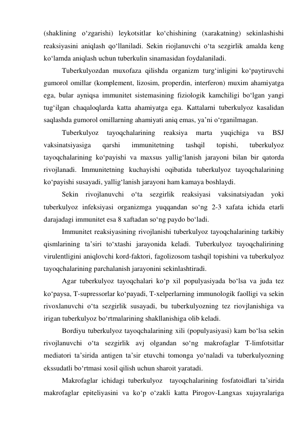 (shaklining o‘zgarishi) leykotsitlar ko‘chishining (xarakatning) sekinlashishi 
reaksiyasini aniqlash qo‘llaniladi. Sekin riojlanuvchi o‘ta sezgirlik amalda keng 
ko‘lamda aniqlash uchun tuberkulin sinamasidan foydalaniladi.  
Tuberkulyozdan muxofaza qilishda organizm turg‘inligini ko‘paytiruvchi 
gumorol omillar (komplement, lizosim, properdin, interferon) muxim ahamiyatga 
ega, bular ayniqsa immunitet sistemasining fiziologik kamchiligi bo‘lgan yangi 
tug‘ilgan chaqaloqlarda katta ahamiyatga ega. Kattalarni tuberkulyoz kasalidan 
saqlashda gumorol omillarning ahamiyati aniq emas, ya’ni o‘rganilmagan. 
Tuberkulyoz 
tayoqchalarining 
reaksiya 
marta 
yuqichiga 
va 
BSJ 
vaksinatsiyasiga 
qarshi 
immunitetning 
tashqil 
topishi, 
tuberkulyoz 
tayoqchalarining ko‘payishi va maxsus yallig‘lanish jarayoni bilan bir qatorda 
rivojlanadi. Immunitetning kuchayishi oqibatida tuberkulyoz tayoqchalarining 
ko‘payishi susayadi, yallig‘lanish jarayoni ham kamaya boshlaydi.  
Sekin rivojlanuvchi o‘ta sezgirlik reaksiyasi vaksinatsiyadan yoki 
tuberkulyoz infeksiyasi organizmga yuqqandan so‘ng 2-3 xafata ichida etarli 
darajadagi immunitet esa 8 xaftadan so‘ng paydo bo‘ladi.  
Immunitet reaksiyasining rivojlanishi tuberkulyoz tayoqchalarining tarkibiy 
qismlarining ta’siri to‘xtashi jarayonida keladi. Tuberkulyoz tayoqchalirining 
virulentligini aniqlovchi kord-faktori, fagolizosom tashqil topishini va tuberkulyoz 
tayoqchalarining parchalanish jarayonini sekinlashtiradi.  
Agar tuberkulyoz tayoqchalari ko‘p xil populyasiyada bo‘lsa va juda tez 
ko‘paysa, T-supressorlar ko‘payadi, T-xelperlarning immunologik faolligi va sekin 
rivoxlanuvchi o‘ta sezgirlik susayadi, bu tuberkulyozning tez riovjlanishiga va 
irigan tuberkulyoz bo‘rtmalarining shakllanishiga olib keladi.  
Bordiyu tuberkulyoz tayoqchalarining xili (populyasiyasi) kam bo‘lsa sekin 
rivojlanuvchi o‘ta sezgirlik avj olgandan so‘ng makrofaglar T-limfotsitlar 
mediatori ta’sirida antigen ta’sir etuvchi tomonga yo‘naladi va tuberkulyozning 
ekssudatli bo‘rtmasi xosil qilish uchun sharoit yaratadi.  
Makrofaglar ichidagi tuberkulyoz  tayoqchalarining fosfatoidlari ta’sirida 
makrofaglar epiteliyasini va ko‘p o‘zakli katta Pirogov-Langxas xujayralariga 
