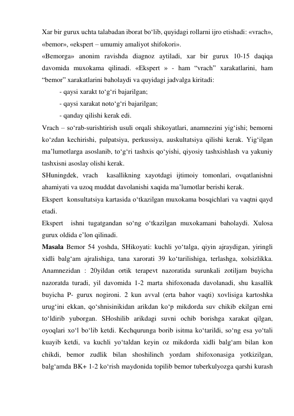 Xar bir gurux uchta talabadan iborat bo‘lib, quyidagi rollarni ijro etishadi: «vrach», 
«bemor», «ekspert – umumiy amaliyot shifokori». 
«Bemorga» anonim ravishda diagnoz aytiladi, xar bir gurux 10-15 daqiqa 
davomida muxokama qilinadi. «Ekspert » - ham “vrach” xarakatlarini, ham  
“bemor” xarakatlarini baholaydi va quyidagi jadvalga kiritadi: 
 
- qaysi xarakt to‘g‘ri bajarilgan; 
 
- qaysi xarakat noto‘g‘ri bajarilgan; 
 
- qanday qilishi kerak edi. 
Vrach – so‘rab-surishtirish usuli orqali shikoyatlari, anamnezini yig‘ishi; bemorni 
ko‘zdan kechirishi, palpatsiya, perkussiya, auskultatsiya qilishi kerak. Yig‘ilgan 
ma’lumotlarga asoslanib, to‘g‘ri tashxis qo‘yishi, qiyosiy tashxishlash va yakuniy 
tashxisni asoslay olishi kerak.  
SHuningdek, vrach  kasallikning xayotdagi ijtimoiy tomonlari, ovqatlanishni 
ahamiyati va uzoq muddat davolanishi xaqida ma’lumotlar berishi kerak.  
Ekspert  konsultatsiya kartasida o‘tkazilgan muxokama bosqichlari va vaqtni qayd 
etadi.  
Ekspert  ishni tugatgandan so‘ng o‘tkazilgan muxokamani baholaydi. Xulosa 
gurux oldida e’lon qilinadi. 
Masala Bemor 54 yoshda, SHikoyati: kuchli yo‘talga, qiyin ajraydigan, yiringli 
xidli balg‘am ajralishiga, tana xarorati 39 ko‘tarilishiga, terlashga, xolsizlikka. 
Anamnezidan : 20yildan ortik terapevt nazoratida surunkali zotiljam buyicha 
nazoratda turadi, yil davomida 1-2 marta shifoxonada davolanadi, shu kasallik 
buyicha P- gurux nogironi. 2 kun avval (erta bahor vaqti) xovlisiga kartoshka 
urug‘ini ekkan, qo‘shnisinikidan arikdan ko‘p mikdorda suv chikib ekilgan erni 
to‘ldirib yuborgan. SHoshilib arikdagi suvni ochib borishga xarakat qilgan, 
oyoqlari xo‘l bo‘lib ketdi. Kechqurunga borib isitma ko‘tarildi, so‘ng esa yo‘tali 
kuayib ketdi, va kuchli yo‘taldan keyin oz mikdorda xidli balg‘am bilan kon 
chikdi, bemor zudlik bilan shoshilinch yordam shifoxonasiga yotkizilgan, 
balg‘amda BK+ 1-2 ko‘rish maydonida topilib bemor tuberkulyozga qarshi kurash 
