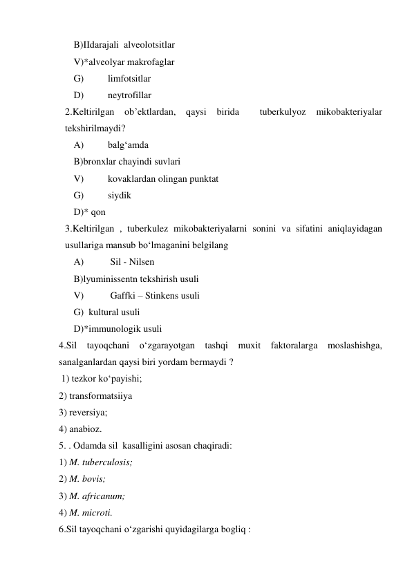  
B)IIdarajali  alveolotsitlar  
 
V)*alveolyar makrofaglar  
 
G) 
limfotsitlar  
 
D) 
neytrofillar  
2.Keltirilgan ob’ektlardan, qaysi 
birida 
 
tuberkulyoz 
mikobakteriyalar 
tekshirilmaydi?  
 
A) 
balg‘amda  
 
B)bronxlar chayindi suvlari  
 
V) 
kovaklardan olingan punktat  
 
G) 
siydik  
 
D)* qon  
3.Keltirilgan , tuberkulez mikobakteriyalarni sonini va sifatini aniqlayidagan 
usullariga mansub bo‘lmaganini belgilang 
 A) 
 Sil - Nilsen  
 
B)lyuminissentn tekshirish usuli  
 
V) 
 Gaffki – Stinkens usuli  
 
G)  kultural usuli 
 
D)*immunologik usuli  
4.Sil tayoqchani o‘zgarayotgan tashqi muxit faktoralarga moslashishga, 
sanalganlardan qaysi biri yordam bermaydi ? 
 1) tezkor ko‘payishi; 
2) transformatsiiya 
3) reversiya; 
4) anabioz. 
5. . Odamda sil  kasalligini asosan chaqiradi: 
1) M. tuberculosis; 
2) M. bovis; 
3) M. africanum; 
4) M. microti. 
6.Sil tayoqchani o‘zgarishi quyidagilarga bogliq : 
