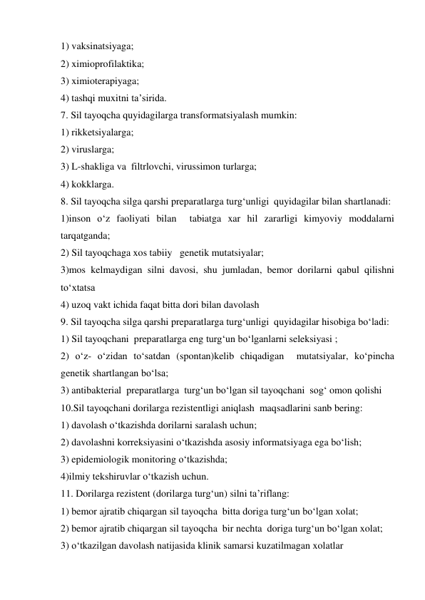 1) vaksinatsiyaga; 
2) ximioprofilaktika; 
3) ximioterapiyaga; 
4) tashqi muxitni ta’sirida. 
7. Sil tayoqcha quyidagilarga transformatsiyalash mumkin: 
1) rikketsiyalarga; 
2) viruslarga; 
3) L-shakliga va  filtrlovchi, virussimon turlarga; 
4) kokklarga. 
8. Sil tayoqcha silga qarshi preparatlarga turg‘unligi  quyidagilar bilan shartlanadi: 
1)inson o‘z faoliyati bilan  tabiatga xar hil zararligi kimyoviy moddalarni 
tarqatganda; 
2) Sil tayoqchaga xos tabiiy   genetik mutatsiyalar; 
3)mos kelmaydigan silni davosi, shu jumladan, bemor dorilarni qabul qilishni 
to‘xtatsa  
4) uzoq vakt ichida faqat bitta dori bilan davolash  
9. Sil tayoqcha silga qarshi preparatlarga turg‘unligi  quyidagilar hisobiga bo‘ladi: 
1) Sil tayoqchani  preparatlarga eng turg‘un bo‘lganlarni seleksiyasi ; 
2) o‘z- o‘zidan to‘satdan (spontan)kelib chiqadigan  mutatsiyalar, ko‘pincha 
genetik shartlangan bo‘lsa; 
3) antibakterial  preparatlarga  turg‘un bo‘lgan sil tayoqchani  sog‘ omon qolishi  
10.Sil tayoqchani dorilarga rezistentligi aniqlash  maqsadlarini sanb bering: 
1) davolash o‘tkazishda dorilarni saralash uchun; 
2) davolashni korreksiyasini o‘tkazishda asosiy informatsiyaga ega bo‘lish; 
3) epidemiologik monitoring o‘tkazishda; 
4)ilmiy tekshiruvlar o‘tkazish uchun. 
11. Dorilarga rezistent (dorilarga turg‘un) silni ta’riflang: 
1) bemor ajratib chiqargan sil tayoqcha  bitta doriga turg‘un bo‘lgan xolat; 
2) bemor ajratib chiqargan sil tayoqcha  bir nechta  doriga turg‘un bo‘lgan xolat; 
3) o‘tkazilgan davolash natijasida klinik samarsi kuzatilmagan xolatlar 

