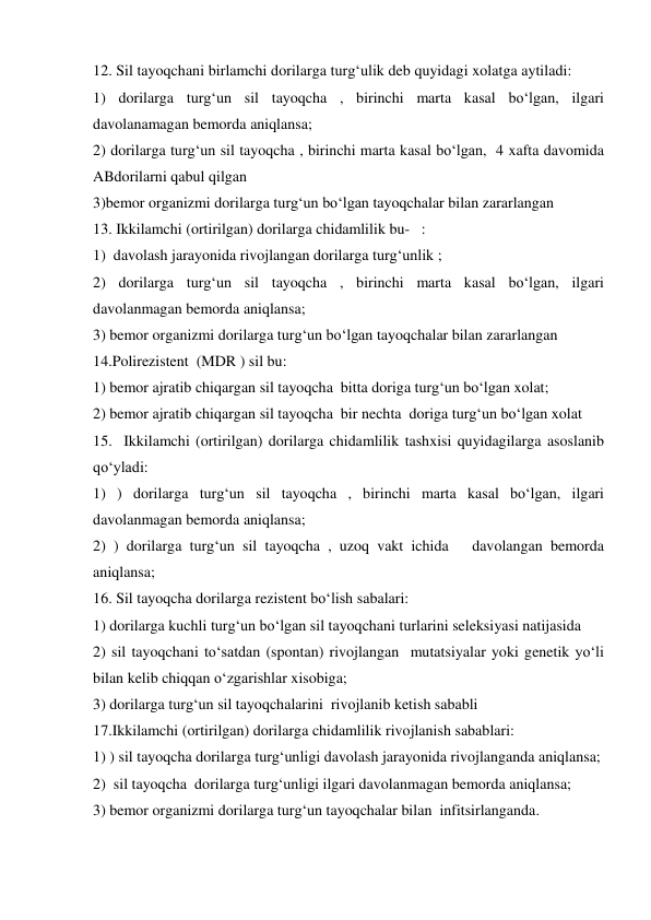 12. Sil tayoqchani birlamchi dorilarga turg‘ulik deb quyidagi xolatga aytiladi: 
1) dorilarga turg‘un sil tayoqcha , birinchi marta kasal bo‘lgan, ilgari 
davolanamagan bemorda aniqlansa; 
2) dorilarga turg‘un sil tayoqcha , birinchi marta kasal bo‘lgan,  4 xafta davomida 
ABdorilarni qabul qilgan 
3)bemor organizmi dorilarga turg‘un bo‘lgan tayoqchalar bilan zararlangan 
13. Ikkilamchi (ortirilgan) dorilarga chidamlilik bu-   : 
1)  davolash jarayonida rivojlangan dorilarga turg‘unlik ; 
2) dorilarga turg‘un sil tayoqcha , birinchi marta kasal bo‘lgan, ilgari 
davolanmagan bemorda aniqlansa; 
3) bemor organizmi dorilarga turg‘un bo‘lgan tayoqchalar bilan zararlangan 
14.Polirezistent  (MDR ) sil bu: 
1) bemor ajratib chiqargan sil tayoqcha  bitta doriga turg‘un bo‘lgan xolat; 
2) bemor ajratib chiqargan sil tayoqcha  bir nechta  doriga turg‘un bo‘lgan xolat  
15.  Ikkilamchi (ortirilgan) dorilarga chidamlilik tashxisi quyidagilarga asoslanib 
qo‘yladi: 
1) ) dorilarga turg‘un sil tayoqcha , birinchi marta kasal bo‘lgan, ilgari 
davolanmagan bemorda aniqlansa; 
2) ) dorilarga turg‘un sil tayoqcha , uzoq vakt ichida   davolangan bemorda 
aniqlansa; 
16. Sil tayoqcha dorilarga rezistent bo‘lish sabalari: 
1) dorilarga kuchli turg‘un bo‘lgan sil tayoqchani turlarini seleksiyasi natijasida 
2) sil tayoqchani to‘satdan (spontan) rivojlangan  mutatsiyalar yoki genetik yo‘li 
bilan kelib chiqqan o‘zgarishlar xisobiga; 
3) dorilarga turg‘un sil tayoqchalarini  rivojlanib ketish sababli 
17.Ikkilamchi (ortirilgan) dorilarga chidamlilik rivojlanish sabablari: 
1) ) sil tayoqcha dorilarga turg‘unligi davolash jarayonida rivojlanganda aniqlansa; 
2)  sil tayoqcha  dorilarga turg‘unligi ilgari davolanmagan bemorda aniqlansa; 
3) bemor organizmi dorilarga turg‘un tayoqchalar bilan  infitsirlanganda. 

