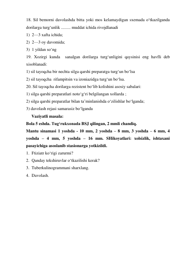 18. Sil bemorni davolashda bitta yoki mos kelamaydigan sxemada o‘tkazilganda 
dorilarga turg‘unlik ......... muddat ichida rivojdlanadi  
1)  2—3 xafta ichida; 
2)  2—3 oy davomida; 
3)  1 yildan so‘ng 
19. Xozirgi kunda  sanalgan dorilarga turg‘unligini qaysinisi eng havfli deb 
xisoblanadi: 
1) sil tayoqcha bir nechta silga qarshi preparatga turg‘un bo‘lsa 
2) sil tayoqcha  rifampitsin va izoniazidga turg‘un bo‘lsa. 
20. Sil tayoqcha dorilarga rezistent bo‘lib kolishini asosiy sabalari: 
1) silga qarshi preparatlari noto‘g‘ri belgilangan xollarda ; 
2) silga qarshi preparatlar bilan ta’minlanishda o‘zilishlar bo‘lganda; 
3) davolash rejasi samarasiz bo‘lganda 
     Vaziyatli masala: 
Bola 5 eshda. Tug‘rukxonada BSJ qilingan, 2 mmli chandiq. 
Mantu sinamasi 1 yoshda - 10 mm, 2 yoshda – 8 mm, 3 yoshda – 6 mm, 4 
yoshda – 4 mm, 5 yoshda – 16 mm. SHikoyatlari: xolsizlik, ishtaxani 
pasayichiga asoslanib stasionarga yotkizildi. 
1. Ftiziatr ko‘rigi zarurmi? 
2. Qanday tekshiruvlar o‘tkazilishi kerak? 
3. Tuberkulinogrammani sharxlang. 
4. Davolash. 
 
 
 
 
