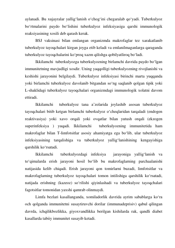 aylanadi. Bu xujayralar yallig‘lanish o‘chog‘ini chegaralab qo‘yadi. Tuberkulyoz 
bo‘rtmalarini paydo bo‘lishini tuberkulyoz infeksiyasiga qarshi immunologik 
reaksiyasining xosili deb qarash kerak.  
BSJ vaksinasi bilan emlangan organizmda makrofaglar tez xarakatlanib 
tuberkulyoz tayoqchalari kirgan joyga etib keladi va emlanilmaganlarga qaraganda 
tuberkulyoz tayoqchalarini ko‘proq xazm qilishga qobilyatliroq bo‘ladi. 
Ikkilamchi  tuberkulyozga tuberkulyozning birlamchi davrida paydo bo‘lgan 
immunitetning mavjudligi xosdir. Uning yaqqolligi tuberkulyozning rivojlanishi va 
keshishi jarayonini belgilaydi. Tuberkulyoz infeksiyasi birinchi marta yuqqanda 
yoki birlamchi tuberkulyoz davolanib bitgandan so‘ng saqlanib qolgan tipik yoki 
L-shaklidagi tuberkulyoz tayoqchalari organizmdagi immunologik xolatni davom 
ettiradi.  
Ikkilamchi  tuberkulyoz tana a’zolarida joylashib asosan tuberkulyoz 
tayoqchalari bitib ketgan birlamchi tuberkulyoz o‘choqlaridan tarqaladi (endogen 
reaktivasiya) yoki xavo orqali yoki ovqatlar bilan yutush orqali (ekzogen 
superinfeksiya ) yuqadi. Ikkilamchi  tuberkulyozning immunitetida ham 
makrofaglar bilan T-limfotsitlar asosiy ahamiyatga ega bo‘lib, ular tuberkulyoz 
infeksiyasining tarqalishiga va tuberkulyoz yallig‘lanishining kengayishiga 
qarshilik ko‘rsatadi.  
Ikkilamchi  tuberkulyozdagi infeksiya  jarayoniga yallig‘lanish va 
to‘qimalarda erish jarayoni hosil bo‘lib bu makrofaglarning parchaalanishi 
natijasida kelib chiqadi. Erish jarayoni qon tomirlarni buzadi, limfotsitlar va 
makrofaglarning tuberkulyoz tayoqchalari tomon intilishiga qarshilik ko‘rsatadi, 
natijada erishning (kazeoz) so‘rilishi qiyinlashadi va tuberkulyoz tayoqchalari 
fagotsitlar tomonidan yaxshi qamrab olinmaydi. 
Limfa bezlari kasallanganda, xomiladorlik davrida ayrim sabablarga ko‘ra 
och qolganda immunitetni susaytiruvchi dorilar (immunadeprisiv) qabul qilingan 
davrda, ichqilikbozlikka, giyoxvandlikka berilgan kishilarda rak, qandli diabet 
kasallarda tabiiy immunitet susayib ketadi. 
