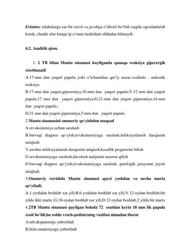  
Eslatma: talabalarga xar bir savol va javobga e’tiborli bo‘lish xaqida ogoxlantirish 
kerak, chunki ular kimga ip o‘rami tushishini oldindan bilmaydi. 
 
4.2. Analitik qism. 
        
       1. 2 TB bilan Mantu sinamasi kuyilganda qanaqa reaksiya giperergik 
xisoblanadi 
A.17-mm dan yuqori papula yoki o‘lchamidan qat’iy nazar,vezikulo - nekrotik 
reaksiya 
B.17-mm dan yuqori,giperemiya,10-mm dan  yuqori papula;V.12 mm dan yuqori 
papula,17 mm dan  yuqori giperemiya;G.21-mm dan yuqori giperemiya,14-mm 
dan  yuqori papula ; 
D.21 mm dan yuqori giperemiya,5 mm-dan   yuqori papula 
2.Mantu sinamasini ommaviy qo‘yishdan maqsad 
A.revaksinatsiya uchun saralash 
B.barvaqt diagnoz qo‘yish,revaksinatsiyaga saralash,infeksiyalanish darajasini 
aniqlash 
V.axolini infeksiyalanish darajasini aniqlash,kasallik prognozini bilish 
G.revaksinatsiyaga saralash,davolash natijasini nazorat qilish 
D.barvaqt diagnoz qo‘yish,revaksinatsiyaga saralash, patologik jarayonni joyini 
aniqlash 
3.Ommaviy ravishda Mantu sinamasi qaysi yoshdan va necha marta  
qo‘yiladi. 
A.1-yoshdan boshlab xar yili;B.6-yoshdan boshlab xar yili;V.12-oydan boshlab,bir 
yilda ikki marta ;G.18-oydan boshlab xar yili;D.12-oydan boshlab,2 yilda bir marta 
4.2TB Mantu sinamasi quyilgan bolada 72  soatdan keyin 18 mm lik papula 
xosil bo‘ldi,bu xolda vrach-pediatrning vazifasi nimadan iborat 
A.tub.dispanserga yuboriladi 
B.bola sanatoriyaga yuboriladi 
