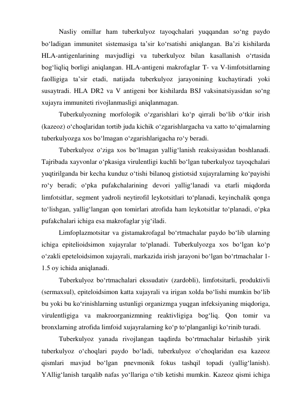 Nasliy omillar ham tuberkulyoz tayoqchalari yuqqandan so‘ng paydo 
bo‘ladigan immunitet sistemasiga ta’sir ko‘rsatishi aniqlangan. Ba’zi kishilarda 
HLA-antigenlarining mavjudligi va tuberkulyoz bilan kasallanish o‘rtasida 
bog‘liqliq borligi aniqlangan. HLA-antigeni makrofaglar T- va V-limfotsitlarning 
faolligiga ta’sir etadi, natijada tuberkulyoz jarayonining kuchaytiradi yoki 
susaytradi. HLA DR2 va V antigeni bor kishilarda BSJ vaksinatsiyasidan so‘ng 
xujayra immuniteti rivojlanmasligi aniqlanmagan. 
Tuberkulyozning morfologik o‘zgarishlari ko‘p qirrali bo‘lib o‘tkir irish 
(kazeoz) o‘choqlaridan tortib juda kichik o‘zgarishlargacha va xatto to‘qimalarning 
tuberkulyozga xos bo‘lmagan o‘zgarishlarigacha ro‘y beradi. 
Tuberkulyoz o‘ziga xos bo‘lmagan yallig‘lanish reaksiyasidan boshlanadi. 
Tajribada xayvonlar o‘pkasiga virulentligi kuchli bo‘lgan tuberkulyoz tayoqchalari 
yuqtirilganda bir kecha kunduz o‘tishi bilanoq gistiotsid xujayralarning ko‘payishi 
ro‘y beradi; o‘pka pufakchalarining devori yallig‘lanadi va etarli miqdorda 
limfotsitlar, segment yadroli neytirofil leykotsitlari to‘planadi, keyinchalik qonga 
to‘lishgan, yallig‘langan qon tomirlari atrofida ham leykotsitlar to‘planadi, o‘pka 
pufakchalari ichiga esa makrofaglar yig‘iladi.  
Limfoplazmotsitar va gistamakrofagal bo‘rtmachalar paydo bo‘lib ularning 
ichiga epitelioidsimon xujayralar to‘planadi. Tuberkulyozga xos bo‘lgan ko‘p 
o‘zakli epeteloidsimon xujayrali, markazida irish jarayoni bo‘lgan bo‘rtmachalar 1-
1.5 oy ichida aniqlanadi.  
Tuberkulyoz bo‘rtmachalari ekssudativ (zardobli), limfotsitarli, produktivli 
(sermaxsul), epiteloidsimon katta xujayrali va irigan xolda bo‘lishi mumkin bo‘lib 
bu yoki bu ko‘rinishlarning ustunligi organizmga yuqgan infeksiyaning miqdoriga, 
virulentligiga va makroorganizmning reaktivligiga bog‘liq. Qon tomir va 
bronxlarning atrofida limfoid xujayralarning ko‘p to‘planganligi ko‘rinib turadi.  
Tuberkulyoz yanada rivojlangan taqdirda bo‘rtmachalar birlashib yirik 
tuberkulyoz o‘choqlari paydo bo‘ladi, tuberkulyoz o‘choqlaridan esa kazeoz 
qismlari mavjud bo‘lgan pnevmonik fokus tashqil topadi (yallig‘lanish). 
YAllig‘lanish tarqalib nafas yo‘llariga o‘tib ketishi mumkin. Kazeoz qismi ichiga 
