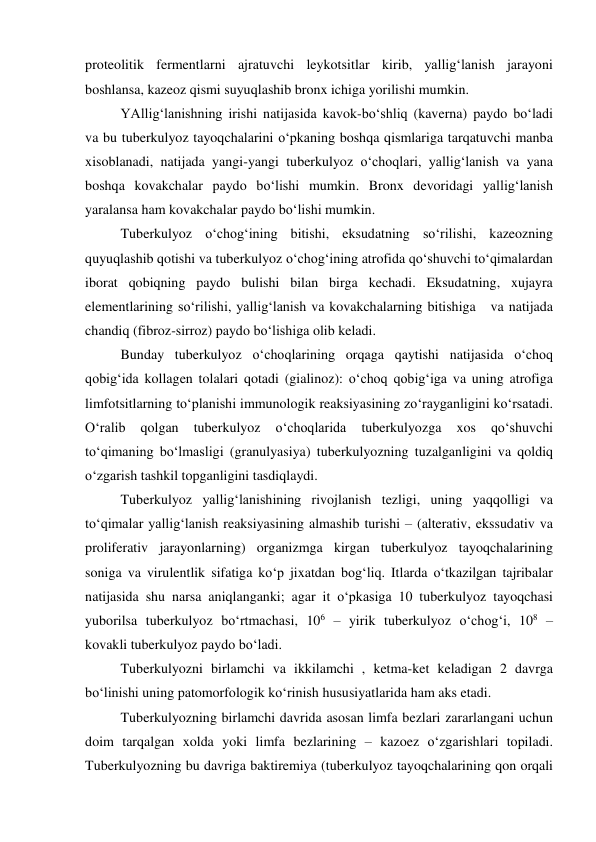 proteolitik fermentlarni ajratuvchi leykotsitlar kirib, yallig‘lanish jarayoni 
boshlansa, kazeoz qismi suyuqlashib bronx ichiga yorilishi mumkin.  
YAllig‘lanishning irishi natijasida kavok-bo‘shliq (kaverna) paydo bo‘ladi 
va bu tuberkulyoz tayoqchalarini o‘pkaning boshqa qismlariga tarqatuvchi manba 
xisoblanadi, natijada yangi-yangi tuberkulyoz o‘choqlari, yallig‘lanish va yana 
boshqa kovakchalar paydo bo‘lishi mumkin. Bronx devoridagi yallig‘lanish 
yaralansa ham kovakchalar paydo bo‘lishi mumkin. 
Tuberkulyoz o‘chog‘ining bitishi, eksudatning so‘rilishi, kazeozning 
quyuqlashib qotishi va tuberkulyoz o‘chog‘ining atrofida qo‘shuvchi to‘qimalardan 
iborat qobiqning paydo bulishi bilan birga kechadi. Eksudatning, xujayra 
elementlarining so‘rilishi, yallig‘lanish va kovakchalarning bitishiga   va natijada 
chandiq (fibroz-sirroz) paydo bo‘lishiga olib keladi.  
Bunday tuberkulyoz o‘choqlarining orqaga qaytishi natijasida o‘choq 
qobig‘ida kollagen tolalari qotadi (gialinoz): o‘choq qobig‘iga va uning atrofiga 
limfotsitlarning to‘planishi immunologik reaksiyasining zo‘rayganligini ko‘rsatadi. 
O‘ralib 
qolgan 
tuberkulyoz 
o‘choqlarida 
tuberkulyozga 
xos 
qo‘shuvchi 
to‘qimaning bo‘lmasligi (granulyasiya) tuberkulyozning tuzalganligini va qoldiq 
o‘zgarish tashkil topganligini tasdiqlaydi. 
Tuberkulyoz yallig‘lanishining rivojlanish tezligi, uning yaqqolligi va 
to‘qimalar yallig‘lanish reaksiyasining almashib turishi – (alterativ, ekssudativ va 
proliferativ jarayonlarning) organizmga kirgan tuberkulyoz tayoqchalarining 
soniga va virulentlik sifatiga ko‘p jixatdan bog‘liq. Itlarda o‘tkazilgan tajribalar 
natijasida shu narsa aniqlanganki; agar it o‘pkasiga 10 tuberkulyoz tayoqchasi 
yuborilsa tuberkulyoz bo‘rtmachasi, 106 – yirik tuberkulyoz o‘chog‘i, 108 – 
kovakli tuberkulyoz paydo bo‘ladi. 
Tuberkulyozni birlamchi va ikkilamchi , ketma-ket keladigan 2 davrga 
bo‘linishi uning patomorfologik ko‘rinish hususiyatlarida ham aks etadi. 
Tuberkulyozning birlamchi davrida asosan limfa bezlari zararlangani uchun 
doim tarqalgan xolda yoki limfa bezlarining – kazoez o‘zgarishlari topiladi. 
Tuberkulyozning bu davriga baktiremiya (tuberkulyoz tayoqchalarining qon orqali 
