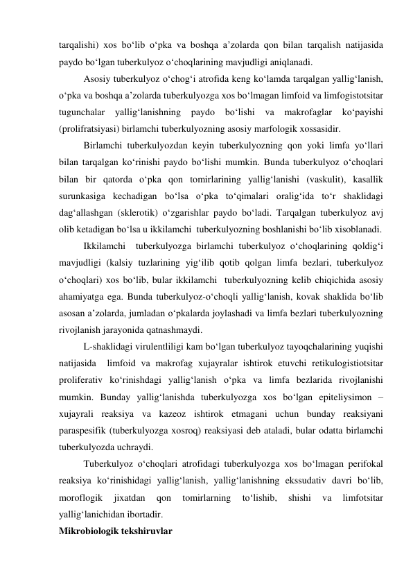 tarqalishi) xos bo‘lib o‘pka va boshqa a’zolarda qon bilan tarqalish natijasida 
paydo bo‘lgan tuberkulyoz o‘choqlarining mavjudligi aniqlanadi. 
Asosiy tuberkulyoz o‘chog‘i atrofida keng ko‘lamda tarqalgan yallig‘lanish, 
o‘pka va boshqa a’zolarda tuberkulyozga xos bo‘lmagan limfoid va limfogistotsitar 
tugunchalar 
yallig‘lanishning 
paydo 
bo‘lishi 
va 
makrofaglar 
ko‘payishi 
(prolifratsiyasi) birlamchi tuberkulyozning asosiy marfologik xossasidir. 
Birlamchi tuberkulyozdan keyin tuberkulyozning qon yoki limfa yo‘llari 
bilan tarqalgan ko‘rinishi paydo bo‘lishi mumkin. Bunda tuberkulyoz o‘choqlari 
bilan bir qatorda o‘pka qon tomirlarining yallig‘lanishi (vaskulit), kasallik 
surunkasiga kechadigan bo‘lsa o‘pka to‘qimalari oralig‘ida to‘r shaklidagi 
dag‘allashgan (sklerotik) o‘zgarishlar paydo bo‘ladi. Tarqalgan tuberkulyoz avj 
olib ketadigan bo‘lsa u ikkilamchi  tuberkulyozning boshlanishi bo‘lib xisoblanadi. 
Ikkilamchi  tuberkulyozga birlamchi tuberkulyoz o‘choqlarining qoldig‘i 
mavjudligi (kalsiy tuzlarining yig‘ilib qotib qolgan limfa bezlari, tuberkulyoz 
o‘choqlari) xos bo‘lib, bular ikkilamchi  tuberkulyozning kelib chiqichida asosiy 
ahamiyatga ega. Bunda tuberkulyoz-o‘choqli yallig‘lanish, kovak shaklida bo‘lib 
asosan a’zolarda, jumladan o‘pkalarda joylashadi va limfa bezlari tuberkulyozning 
rivojlanish jarayonida qatnashmaydi. 
L-shaklidagi virulentliligi kam bo‘lgan tuberkulyoz tayoqchalarining yuqishi 
natijasida  limfoid va makrofag xujayralar ishtirok etuvchi retikulogistiotsitar 
proliferativ ko‘rinishdagi yallig‘lanish o‘pka va limfa bezlarida rivojlanishi 
mumkin. Bunday yallig‘lanishda tuberkulyozga xos bo‘lgan epiteliysimon – 
xujayrali reaksiya va kazeoz ishtirok etmagani uchun bunday reaksiyani 
paraspesifik (tuberkulyozga xosroq) reaksiyasi deb ataladi, bular odatta birlamchi 
tuberkulyozda uchraydi. 
Tuberkulyoz o‘choqlari atrofidagi tuberkulyozga xos bo‘lmagan perifokal 
reaksiya ko‘rinishidagi yallig‘lanish, yallig‘lanishning ekssudativ davri bo‘lib, 
moroflogik 
jixatdan 
qon 
tomirlarning 
to‘lishib, 
shishi 
va 
limfotsitar 
yallig‘lanichidan ibortadir. 
Mikrobiologik tekshiruvlar 
