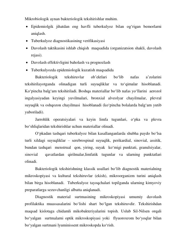 Mikrobiologik aynan bakteriologik tekshirishlar muhim.   
 Epidemiolgik jihatdan eng havfli tuberkulyoz bilan og‘rigan bemorlarni 
aniqlash. 
 
 
 
 
 Tuberkulyoz diagnostikasining verifikasiyasi  
 Davolash taktikasini ishlab chiqish  maqsadida (organizatsion shakli, davolash 
rejasi). 
 Davolash effektivligini baholash va prognozlash 
 Tuberkulyozda epidemiologik kuzatish maqsadida  
 
Bakteriologik 
tekshiruvlar 
ob’ektlari 
bo‘lib 
nafas 
a’zolarini 
tekshirilayotganda olinadigan turli suyuqliklar va to‘qimalar hisoblanadi. 
Ko‘pincha balg‘am tekshiriladi. Boshqa materiallar bo‘lib nafas yo‘llarini  aerozol 
ingalyasiyadan keyingi yuvilmalari, bronxial alveolyar chayilmalar, plevral 
suyuqlik va oshqozon chayilmasi  hisoblanadi (ko‘pincha bolalarda balg‘am yutib 
yuboriladi). 
 
Jarrohlik operatsiyalari va keyin limfa tugunlari, o‘pka va plevra 
bo‘shliqlaridan tekshirishlar uchun materiallar olinadi.  
 
O‘pkadan tashqari tuberkulyoz bilan kasallanganlarda shubha paydo bo‘lsa 
turli xildagi suyuqliklar – serebrospinal suyuqlik, perikardial, sinovial, assitik, 
bundan tashqari  menstrual  qon, yiring, suyak  ko‘migi punktati, granulsiyalar, 
sinovial  qavatlardan qirilmalar,limfatik tugunlar va ularning punktatlari             
olinadi.  
 
Bakteriologik tekshirishning klassik usullari bo‘lib diagnostik materialning 
mikroskopiyasi va kultural tekshiruvlar (ekish), mikroorganizm turini aniqlash 
bilan birga hisoblanadi.  Tuberkulyoz tayoqchalari topilganda ularning kimyoviy 
preparatlarga sezuvchanligi albatta aniqlanadi.  
 
Diagnostik material surtmasining mikroskopiyasi umumiy davolash 
profilaktika muassasalarini bo‘lishi shart bo‘lgan tekshiruvdir. Tekshirishdan 
maqsad kislotaga chidamli mikobakteriyalarini topish. Uslub Sil-Nilsen orqali 
bo‘yalgan  surtmalarni optik mikroskopiyasi yoki  flyuoroxrom bo‘yoqlar bilan 
bo‘yalgan surtmani lyuminissent mikroskopda ko‘rish.   
