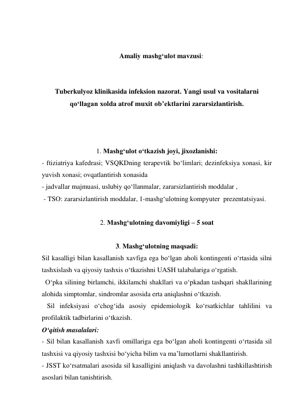  
 
Amaliy mashg‘ulot mavzusi: 
 
 
Tuberkulyoz klinikasida infeksion nazorat. Yangi usul va vositalarni 
qo‘llagan xolda atrof muxit ob’ektlarini zararsizlantirish. 
 
 
 
1. Mashg‘ulot o‘tkazish joyi, jixozlanishi: 
- ftiziatriya kafedrasi; VSQKDning terapevtik bo‘limlari; dezinfeksiya xonasi, kir 
yuvish xonasi; ovqatlantirish xonasida  
- jadvallar majmuasi, uslubiy qo‘llanmalar, zararsizlantirish moddalar ,  
 - TSO: zararsizlantirish moddalar, 1-mashg‘ulotning kompyuter  prezentatsiyasi. 
 
2. Mashg‘ulotning davomiyligi – 5 soat 
 
3. Mashg‘ulotning maqsadi: 
Sil kasalligi bilan kasallanish xavfiga ega bo‘lgan aholi kontingenti o‘rtasida silni 
tashxislash va qiyosiy tashxis o‘tkazishni UASH talabalariga o‘rgatish. 
  O‘pka silining birlamchi, ikkilamchi shakllari va o‘pkadan tashqari shakllarining 
alohida simptomlar, sindromlar asosida erta aniqlashni o‘tkazish. 
   Sil infeksiyasi o‘chog‘ida asosiy epidemiologik ko‘rsatkichlar tahlilini va 
profilaktik tadbirlarini o‘tkazish. 
O‘qitish masalalari: 
- Sil bilan kasallanish xavfi omillariga ega bo‘lgan aholi kontingenti o‘rtasida sil 
tashxisi va qiyosiy tashxisi bo‘yicha bilim va ma’lumotlarni shakllantirish. 
- JSST ko‘rsatmalari asosida sil kasalligini aniqlash va davolashni tashkillashtirish 
asoslari bilan tanishtirish. 
