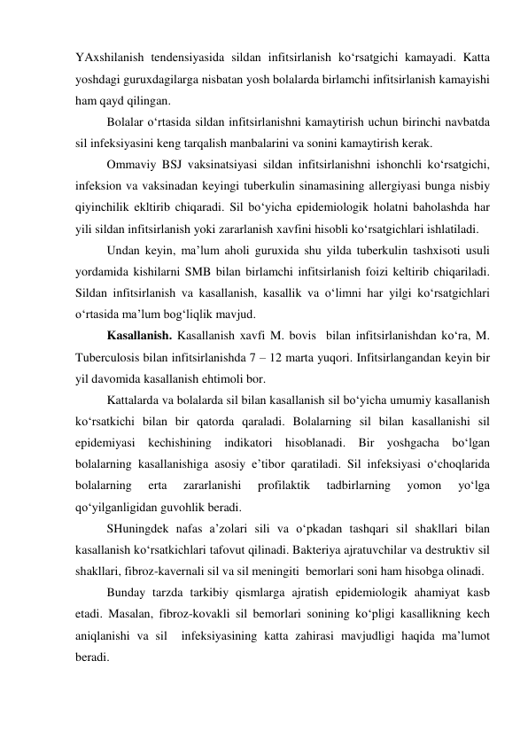 YAxshilanish tendensiyasida sildan infitsirlanish ko‘rsatgichi kamayadi. Katta 
yoshdagi guruxdagilarga nisbatan yosh bolalarda birlamchi infitsirlanish kamayishi 
ham qayd qilingan. 
Bolalar o‘rtasida sildan infitsirlanishni kamaytirish uchun birinchi navbatda 
sil infeksiyasini keng tarqalish manbalarini va sonini kamaytirish kerak. 
Ommaviy BSJ vaksinatsiyasi sildan infitsirlanishni ishonchli ko‘rsatgichi, 
infeksion va vaksinadan keyingi tuberkulin sinamasining allergiyasi bunga nisbiy 
qiyinchilik ekltirib chiqaradi. Sil bo‘yicha epidemiologik holatni baholashda har 
yili sildan infitsirlanish yoki zararlanish xavfini hisobli ko‘rsatgichlari ishlatiladi.  
Undan keyin, ma’lum aholi guruxida shu yilda tuberkulin tashxisoti usuli 
yordamida kishilarni SMB bilan birlamchi infitsirlanish foizi keltirib chiqariladi. 
Sildan infitsirlanish va kasallanish, kasallik va o‘limni har yilgi ko‘rsatgichlari 
o‘rtasida ma’lum bog‘liqlik mavjud. 
Kasallanish. Kasallanish xavfi M. bovis  bilan infitsirlanishdan ko‘ra, M. 
Tuberculosis bilan infitsirlanishda 7 – 12 marta yuqori. Infitsirlangandan keyin bir 
yil davomida kasallanish ehtimoli bor.  
Kattalarda va bolalarda sil bilan kasallanish sil bo‘yicha umumiy kasallanish 
ko‘rsatkichi bilan bir qatorda qaraladi. Bolalarning sil bilan kasallanishi sil 
epidemiyasi kechishining indikatori hisoblanadi. Bir yoshgacha bo‘lgan 
bolalarning kasallanishiga asosiy e’tibor qaratiladi. Sil infeksiyasi o‘choqlarida 
bolalarning 
erta 
zararlanishi 
profilaktik 
tadbirlarning 
yomon 
yo‘lga 
qo‘yilganligidan guvohlik beradi.  
 
SHuningdek nafas a’zolari sili va o‘pkadan tashqari sil shakllari bilan 
kasallanish ko‘rsatkichlari tafovut qilinadi. Bakteriya ajratuvchilar va destruktiv sil 
shakllari, fibroz-kavernali sil va sil meningiti  bemorlari soni ham hisobga olinadi.  
Bunday tarzda tarkibiy qismlarga ajratish epidemiologik ahamiyat kasb 
etadi. Masalan, fibroz-kovakli sil bemorlari sonining ko‘pligi kasallikning kech 
aniqlanishi va sil  infeksiyasining katta zahirasi mavjudligi haqida ma’lumot 
beradi.  
