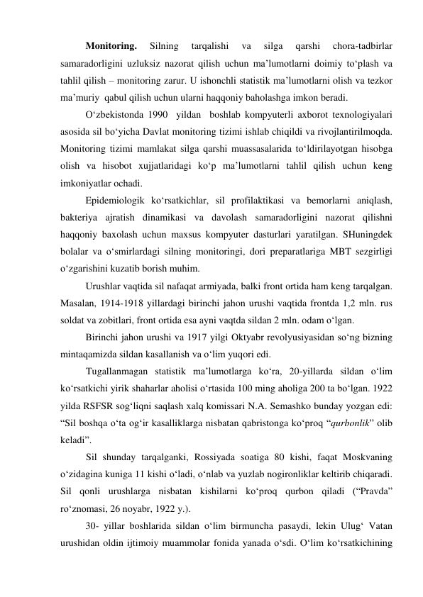  
Monitoring. 
Silning 
tarqalishi 
va 
silga 
qarshi 
chora-tadbirlar 
samaradorligini uzluksiz nazorat qilish uchun ma’lumotlarni doimiy to‘plash va 
tahlil qilish – monitoring zarur. U ishonchli statistik ma’lumotlarni olish va tezkor 
ma’muriy  qabul qilish uchun ularni haqqoniy baholashga imkon beradi.  
O‘zbekistonda 1990  yildan  boshlab kompyuterli axborot texnologiyalari 
asosida sil bo‘yicha Davlat monitoring tizimi ishlab chiqildi va rivojlantirilmoqda.  
Monitoring tizimi mamlakat silga qarshi muassasalarida to‘ldirilayotgan hisobga 
olish va hisobot xujjatlaridagi ko‘p ma’lumotlarni tahlil qilish uchun keng 
imkoniyatlar ochadi.  
Epidemiologik ko‘rsatkichlar, sil profilaktikasi va bemorlarni aniqlash, 
bakteriya ajratish dinamikasi va davolash samaradorligini nazorat qilishni 
haqqoniy baxolash uchun maxsus kompyuter dasturlari yaratilgan. SHuningdek 
bolalar va o‘smirlardagi silning monitoringi, dori preparatlariga MBT sezgirligi 
o‘zgarishini kuzatib borish muhim.  
Urushlar vaqtida sil nafaqat armiyada, balki front ortida ham keng tarqalgan. 
Masalan, 1914-1918 yillardagi birinchi jahon urushi vaqtida frontda 1,2 mln. rus 
soldat va zobitlari, front ortida esa ayni vaqtda sildan 2 mln. odam o‘lgan.  
Birinchi jahon urushi va 1917 yilgi Oktyabr revolyusiyasidan so‘ng bizning 
mintaqamizda sildan kasallanish va o‘lim yuqori edi.  
Tugallanmagan statistik ma’lumotlarga ko‘ra, 20-yillarda sildan o‘lim 
ko‘rsatkichi yirik shaharlar aholisi o‘rtasida 100 ming aholiga 200 ta bo‘lgan. 1922 
yilda RSFSR sog‘liqni saqlash xalq komissari N.A. Semashko bunday yozgan edi: 
“Sil boshqa o‘ta og‘ir kasalliklarga nisbatan qabristonga ko‘proq “qurbonlik” olib 
keladi”.  
Sil shunday tarqalganki, Rossiyada soatiga 80 kishi, faqat Moskvaning 
o‘zidagina kuniga 11 kishi o‘ladi, o‘nlab va yuzlab nogironliklar keltirib chiqaradi. 
Sil qonli urushlarga nisbatan kishilarni ko‘proq qurbon qiladi (“Pravda” 
ro‘znomasi, 26 noyabr, 1922 y.). 
30- yillar boshlarida sildan o‘lim birmuncha pasaydi, lekin Ulug‘ Vatan 
urushidan oldin ijtimoiy muammolar fonida yanada o‘sdi. O‘lim ko‘rsatkichining 
