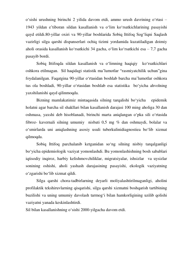 o‘sishi urushning birinchi 2 yilida davom etdi, ammo urush davrining o‘rtasi – 
1943 yildan e’tiboran sildan kasallanish va o‘lim ko‘rsatkichlarining pasayishi 
qayd etildi.80-yillar oxiri va 90-yillar boshlarida Sobiq Ittifoq Sog‘liqni Saqlash 
vazirligi silga qarshi dispanserlari ochiq tizimi yordamida kuzatiladigan doimiy 
aholi orasida kasallanish ko‘rsatkichi 34 gacha, o‘lim ko‘rsatkichi esa – 7,7 gacha 
pasayib bordi. 
Sobiq Ittifoqda sildan kasallanish va o‘limning haqiqiy  ko‘rsatkichlari 
oshkora etilmagan.  Sil haqidagi statistik ma’lumotlar “rasmiyatchilik uchun”gina 
foydalanilgan. Faqatgina 90-yillar o‘rtasidan boshlab barcha ma’lumotlar oshkora 
tus ola boshladi, 90-yillar o‘rtasidan boshlab esa statistika  bo‘yicha ahvolning 
yaxshilanishi qayd qilinmoqda. 
Bizning mamlakatimiz mintaqasida silning tarqalishi bo‘yicha   epidemik 
holatni agar barcha sil shakllari bilan kasallanish darajasi 100 ming aholiga 30 dan 
oshmasa, yaxshi deb hisoblanadi, birinchi marta aniqlangan o‘pka sili o‘rtasida 
fibroz- kavernali silning umumiy  nisbati 0,5 mg % dan oshmaydi, bolalar va 
o‘smirlarda uni aniqlashning asosiy usuli tuberkulinidiagnostiea bo‘lib xizmat 
qilmoqda. 
Sobiq Ittifoq parchalanib ketganidan so‘ng silning nisbiy tarqalganligi 
bo‘yicha epidemiologik vaziyat yomonlashdi. Bu yomonlashishning bosh sabablari 
iqtisodiy inqiroz, harbiy kelishmovchiliklar, migratsiyalar, ishsizlar  va uysizlar 
sonining oshishi, aholi yashash darajasining pasayishi, ekologik vaziyatning 
o‘zgarishi bo‘lib xizmat qildi. 
Silga qarshi chora-tadbirlarning deyarli moliyalashtirilmaganligi, aholini 
profilaktik tekshiruvlarning qisqarishi, silga qarshi xizmatni boshqarish tartibining 
buzilishi va uning umumiy davolash tarmog‘i bilan hamkorligining uzilib qolishi 
vaziyatni yanada keskinlashtirdi. 
Sil bilan kasallanishning o‘sishi 2000-yilgacha davom etdi. 
 
