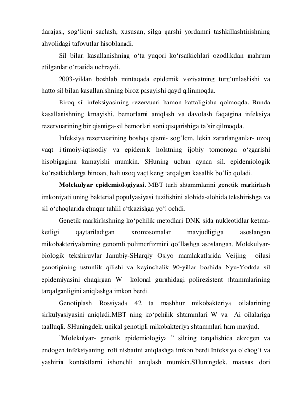 darajasi, sog‘liqni saqlash, xususan, silga qarshi yordamni tashkillashtirishning 
ahvolidagi tafovutlar hisoblanadi.  
Sil bilan kasallanishning o‘ta yuqori ko‘rsatkichlari ozodlikdan mahrum 
etilganlar o‘rtasida uchraydi. 
2003-yildan boshlab mintaqada epidemik vaziyatning turg‘unlashishi va 
hatto sil bilan kasallanishning biroz pasayishi qayd qilinmoqda.  
Biroq sil infeksiyasining rezervuari hamon kattaligicha qolmoqda. Bunda 
kasallanishning kmayishi, bemorlarni aniqlash va davolash faqatgina infeksiya 
rezervuarining bir qismiga-sil bemorlari soni qisqarishiga ta’sir qilmoqda. 
Infeksiya rezervuarining boshqa qismi- sog‘lom, lekin zararlanganlar- uzoq 
vaqt ijtimoiy-iqtisodiy va epidemik holatning ijobiy tomonoga o‘zgarishi 
hisobigagina kamayishi mumkin. SHuning uchun aynan sil, epidemiologik 
ko‘rsatkichlarga binoan, hali uzoq vaqt keng tarqalgan kasallik bo‘lib qoladi. 
Molekulyar epidemiologiyasi. MBT turli shtammlarini genetik markirlash 
imkoniyati uning bakterial populyasiyasi tuzilishini alohida-alohida tekshirishga va 
sil o‘choqlarida chuqur tahlil o‘tkazishga yo‘l ochdi.  
Genetik markirlashning ko‘pchilik metodlari DNK sida nukleotidlar ketma-
ketligi 
qaytariladigan 
xromosomalar 
mavjudligiga 
asoslangan 
mikobakteriyalarning genomli polimorfizmini qo‘llashga asoslangan. Molekulyar-
biologik tekshiruvlar Janubiy-SHarqiy Osiyo mamlakatlarida Veijing  oilasi 
genotipining ustunlik qilishi va keyinchalik 90-yillar boshida Nyu-Yorkda sil 
epidemiyasini chaqirgan W  kolonal guruhidagi polirezistent shtammlarining 
tarqalganligini aniqlashga imkon berdi.  
Genotiplash 
Rossiyada 
42 
ta 
mashhur 
mikobakteriya 
oilalarining 
sirkulyasiyasini aniqladi.MBT ning ko‘pchilik shtammlari W va  Ai oilalariga 
taalluqli. SHuningdek, unikal genotipli mikobakteriya shtammlari ham mavjud. 
”Molekulyar- genetik epidemiologiya ” silning tarqalishida ekzogen va 
endogen infeksiyaning  roli nisbatini aniqlashga imkon berdi.Infeksiya o‘chog‘i va 
yashirin kontaktlarni ishonchli aniqlash mumkin.SHuningdek, maxsus dori 
