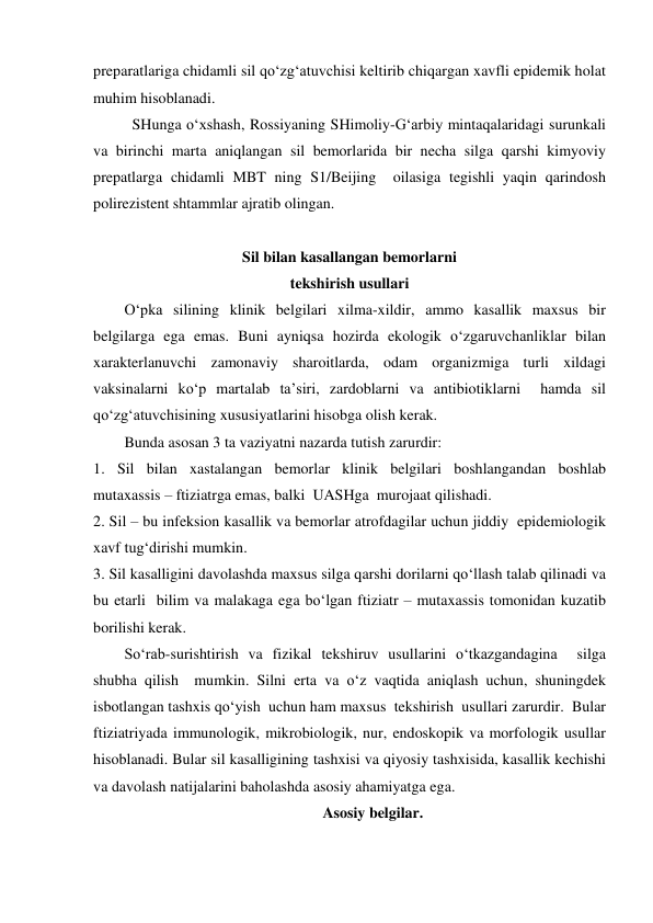 preparatlariga chidamli sil qo‘zg‘atuvchisi keltirib chiqargan xavfli epidemik holat 
muhim hisoblanadi. 
SHunga o‘xshash, Rossiyaning SHimoliy-G‘arbiy mintaqalaridagi surunkali 
va birinchi marta aniqlangan sil bemorlarida bir necha silga qarshi kimyoviy 
prepatlarga chidamli MBT ning S1/Beijing  oilasiga tegishli yaqin qarindosh 
polirezistent shtammlar ajratib olingan. 
 
Sil bilan kasallangan bemorlarni  
tekshirish usullari 
 
O‘pka silining klinik belgilari xilma-xildir, ammo kasallik maxsus bir 
belgilarga ega emas. Buni ayniqsa hozirda ekologik o‘zgaruvchanliklar bilan 
xarakterlanuvchi zamonaviy sharoitlarda, odam organizmiga turli xildagi 
vaksinalarni ko‘p martalab ta’siri, zardoblarni va antibiotiklarni  hamda sil 
qo‘zg‘atuvchisining xususiyatlarini hisobga olish kerak.   
 
Bunda asosan 3 ta vaziyatni nazarda tutish zarurdir: 
1. Sil bilan xastalangan bemorlar klinik belgilari boshlangandan boshlab 
mutaxassis – ftiziatrga emas, balki  UASHga  murojaat qilishadi. 
2. Sil – bu infeksion kasallik va bemorlar atrofdagilar uchun jiddiy  epidemiologik 
xavf tug‘dirishi mumkin. 
3. Sil kasalligini davolashda maxsus silga qarshi dorilarni qo‘llash talab qilinadi va 
bu etarli  bilim va malakaga ega bo‘lgan ftiziatr – mutaxassis tomonidan kuzatib 
borilishi kerak. 
 
So‘rab-surishtirish va fizikal tekshiruv usullarini o‘tkazgandagina  silga 
shubha qilish  mumkin. Silni erta va o‘z vaqtida aniqlash uchun, shuningdek 
isbotlangan tashxis qo‘yish  uchun ham maxsus  tekshirish  usullari zarurdir.  Bular  
ftiziatriyada immunologik, mikrobiologik, nur, endoskopik va morfologik usullar 
hisoblanadi. Bular sil kasalligining tashxisi va qiyosiy tashxisida, kasallik kechishi 
va davolash natijalarini baholashda asosiy ahamiyatga ega.  
Asosiy belgilar. 

