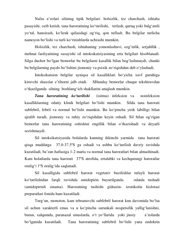  
Nafas a’zolari silining tipik belgilari: holsizlik, tez charchash, ishtaha 
pasayishi, ozib ketish, tana haroratining ko‘tarilishi,   terlash, quruq yoki balg‘amli 
yo‘tal, hansirash, ko‘krak qafasidagi og‘riq, qon tuflash. Bu belgilar turlicha 
namoyon bo‘lishi va turli ko‘rinishlarda uchrashi mumkin.  
 
Holsizlik, tez charchash, ishtahaning yomonlashuvi, ozg‘inlik, serjahllik , 
mehnat faoliyatining susayishi sil intoksikatsiyasining erta belgilari hisoblanadi.  
Silga duchor bo‘lgan bemorlar bu belgilarni kasallik bilan bog‘lashmaydi, chunki 
bu belgilarning paydo bo‘lishini jismoniy va psixik zo‘riqishdan deb o‘ylashadi.   
 
Intoksikatsion belgilar ayniqsa sil kasalliklari bo‘yicha xavf guruhiga 
kiruvchi shaxslar e’tiborni jalb etadi.   SHunday bemorlar chuqur tekshiruvdan 
o‘tkazilganda  silning  boshlang‘ich shakllarini aniqlash mumkin.  
  
Tana haroratining ko‘tarilishi  (isitma) infeksion va  noinfeksion  
kasalliklarning odatiy klinik belgilari bo‘lishi mumkin.  Silda tana harorati 
subfebril, febril va normal bo‘lishi mumkin. Bu ko‘pincha yirik labilligi bilan 
ajralib turadi, jismoniy va ruhiy zo‘riqishdan keyin oshadi. Sil bilan og‘rigan 
bemorlar tana haroratining oshishini engillik bilan o‘tkazishadi va deyarli 
sezishmaydi. 
 
Sil intoksikatsiyasida bolalarda kunning ikkinchi yarmida  tana harorati 
qisqa muddatga  37.0-37.5ºS ga oshadi va ushbu ko‘tarilish davriy ravishda 
kuzatiladi, ba’zan haftasiga 1-2 marta va normal tana haroratlari bilan almashinadi.  
Kam holatlarda tana harorati  37ºS atrofida, ertalabki va kechqurungi haroratlar 
oralig‘i 1ºS oralig‘ida saqlanadi.  
 
Sil kasalligida subfebril harorat vegetativ buzilishlar tufayli harorat 
ko‘tarilishidan farqli ravishda amidopirin buyurilganda   odatda tushadi 
(amidopirinli sinama). Haroratning tushishi gidrazin- izonikotin kislotasi  
preparatlari fonida ham kuzatiladi.   
 
Turg‘un, monoton, kam tebranuvchi subfebril harorat kun davomida bo‘lsa 
sil uchun xarakterli emas va u ko‘pincha surunkali nospetsifik yallig‘lanishni, 
burun, xalqumda, paranazal sinuslarda, o‘t yo‘llarida  yoki jinsiy     a’zolarda 
bo‘lganida kuzatiladi.  Tana haroratining subfebril bo‘lishi yana endokrin 
