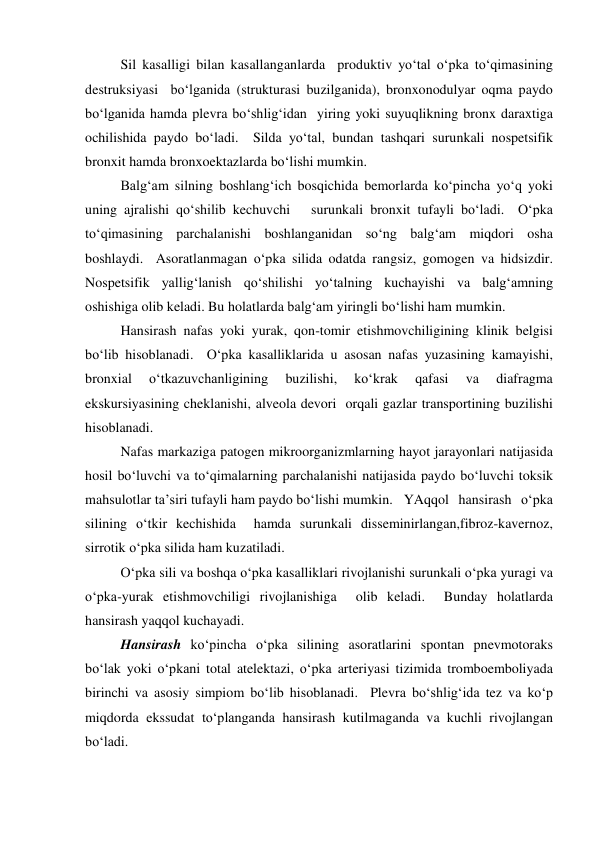 Sil kasalligi bilan kasallanganlarda  produktiv yo‘tal o‘pka to‘qimasining 
destruksiyasi  bo‘lganida (strukturasi buzilganida), bronxonodulyar oqma paydo 
bo‘lganida hamda plevra bo‘shlig‘idan  yiring yoki suyuqlikning bronx daraxtiga 
ochilishida paydo bo‘ladi.  Silda yo‘tal, bundan tashqari surunkali nospetsifik 
bronxit hamda bronxoektazlarda bo‘lishi mumkin.  
 
Balg‘am silning boshlang‘ich bosqichida bemorlarda ko‘pincha yo‘q yoki 
uning ajralishi qo‘shilib kechuvchi   surunkali bronxit tufayli bo‘ladi.  O‘pka 
to‘qimasining parchalanishi boshlanganidan so‘ng balg‘am miqdori osha 
boshlaydi.  Asoratlanmagan o‘pka silida odatda rangsiz, gomogen va hidsizdir. 
Nospetsifik yallig‘lanish qo‘shilishi yo‘talning kuchayishi va balg‘amning 
oshishiga olib keladi. Bu holatlarda balg‘am yiringli bo‘lishi ham mumkin.   
Hansirash nafas yoki yurak, qon-tomir etishmovchiligining klinik belgisi 
bo‘lib hisoblanadi.  O‘pka kasalliklarida u asosan nafas yuzasining kamayishi, 
bronxial 
o‘tkazuvchanligining 
buzilishi, 
ko‘krak 
qafasi 
va 
diafragma 
ekskursiyasining cheklanishi, alveola devori  orqali gazlar transportining buzilishi 
hisoblanadi.   
Nafas markaziga patogen mikroorganizmlarning hayot jarayonlari natijasida 
hosil bo‘luvchi va to‘qimalarning parchalanishi natijasida paydo bo‘luvchi toksik 
mahsulotlar ta’siri tufayli ham paydo bo‘lishi mumkin. YAqqol hansirash o‘pka 
silining o‘tkir kechishida  hamda surunkali disseminirlangan,fibroz-kavernoz, 
sirrotik o‘pka silida ham kuzatiladi.  
O‘pka sili va boshqa o‘pka kasalliklari rivojlanishi surunkali o‘pka yuragi va 
o‘pka-yurak etishmovchiligi rivojlanishiga  olib keladi.  Bunday holatlarda 
hansirash yaqqol kuchayadi.   
Hansirash ko‘pincha o‘pka silining asoratlarini spontan pnevmotoraks 
bo‘lak yoki o‘pkani total atelektazi, o‘pka arteriyasi tizimida tromboemboliyada 
birinchi va asosiy simpiom bo‘lib hisoblanadi.  Plevra bo‘shlig‘ida tez va ko‘p 
miqdorda ekssudat to‘planganda hansirash kutilmaganda va kuchli rivojlangan 
bo‘ladi.   
