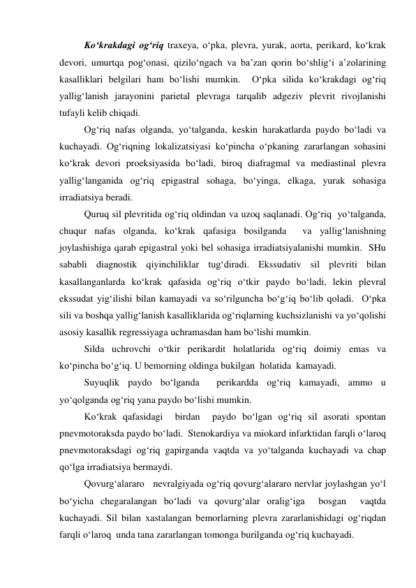 Ko‘krakdagi og‘riq traxeya, o‘pka, plevra, yurak, aorta, perikard, ko‘krak 
devori, umurtqa pog‘onasi, qizilo‘ngach va ba’zan qorin bo‘shlig‘i a’zolarining 
kasalliklari belgilari ham bo‘lishi mumkin.  O‘pka silida ko‘krakdagi og‘riq 
yallig‘lanish jarayonini parietal plevraga tarqalib adgeziv plevrit rivojlanishi 
tufayli kelib chiqadi.   
Og‘riq nafas olganda, yo‘talganda, keskin harakatlarda paydo bo‘ladi va 
kuchayadi. Og‘riqning lokalizatsiyasi ko‘pincha o‘pkaning zararlangan sohasini 
ko‘krak devori proeksiyasida bo‘ladi, biroq diafragmal va mediastinal plevra 
yallig‘langanida og‘riq epigastral sohaga, bo‘yinga, elkaga, yurak sohasiga 
irradiatsiya beradi.  
Quruq sil plevritida og‘riq oldindan va uzoq saqlanadi. Og‘riq  yo‘talganda,  
chuqur nafas olganda, ko‘krak qafasiga bosilganda  va yallig‘lanishning 
joylashishiga qarab epigastral yoki bel sohasiga irradiatsiyalanishi mumkin.  SHu 
sababli diagnostik qiyinchiliklar tug‘diradi. Ekssudativ sil plevriti bilan 
kasallanganlarda ko‘krak qafasida og‘riq o‘tkir paydo bo‘ladi, lekin plevral 
ekssudat yig‘ilishi bilan kamayadi va so‘rilguncha bo‘g‘iq bo‘lib qoladi.  O‘pka 
sili va boshqa yallig‘lanish kasalliklarida og‘riqlarning kuchsizlanishi va yo‘qolishi 
asosiy kasallik regressiyaga uchramasdan ham bo‘lishi mumkin.  
Silda uchrovchi o‘tkir perikardit holatlarida og‘riq doimiy emas va 
ko‘pincha bo‘g‘iq. U bemorning oldinga bukilgan  holatida  kamayadi.    
Suyuqlik paydo bo‘lganda  perikardda og‘riq kamayadi, ammo u 
yo‘qolganda og‘riq yana paydo bo‘lishi mumkin.   
Ko‘krak qafasidagi  birdan  paydo bo‘lgan og‘riq sil asorati spontan 
pnevmotoraksda paydo bo‘ladi.  Stenokardiya va miokard infarktidan farqli o‘laroq 
pnevmotoraksdagi og‘riq gapirganda vaqtda va yo‘talganda kuchayadi va chap 
qo‘lga irradiatsiya bermaydi.   
Qovurg‘alararo   nevralgiyada og‘riq qovurg‘alararo nervlar joylashgan yo‘l 
bo‘yicha chegaralangan bo‘ladi va qovurg‘alar oralig‘iga  bosgan  vaqtda 
kuchayadi. Sil bilan xastalangan bemorlarning plevra zararlanishidagi og‘riqdan 
farqli o‘laroq  unda tana zararlangan tomonga burilganda og‘riq kuchayadi.  

