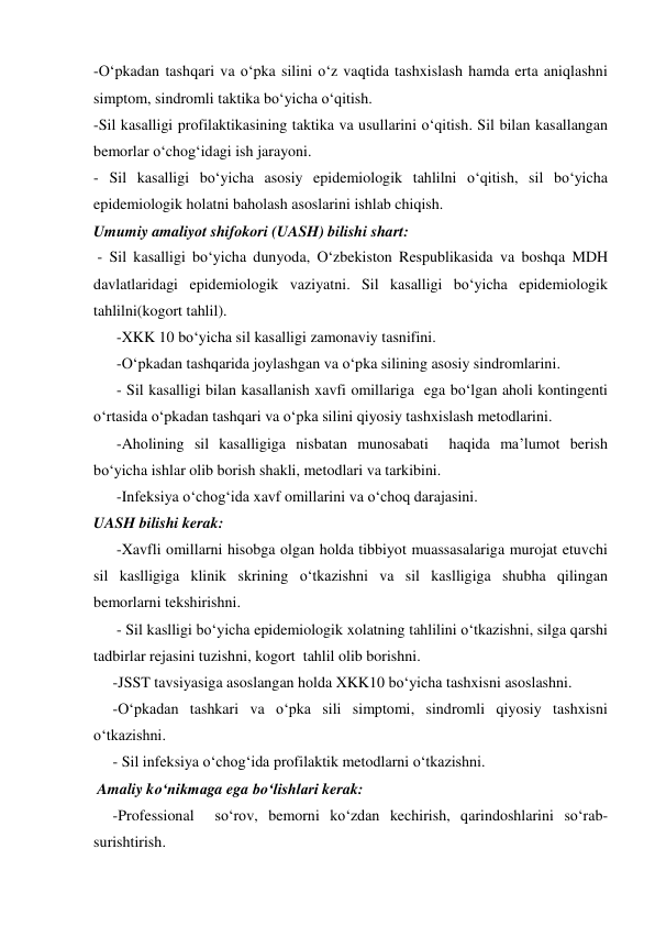 -O‘pkadan tashqari va o‘pka silini o‘z vaqtida tashxislash hamda erta aniqlashni 
simptom, sindromli taktika bo‘yicha o‘qitish. 
-Sil kasalligi profilaktikasining taktika va usullarini o‘qitish. Sil bilan kasallangan 
bemorlar o‘chog‘idagi ish jarayoni. 
- Sil kasalligi bo‘yicha asosiy epidemiologik tahlilni o‘qitish, sil bo‘yicha 
epidemiologik holatni baholash asoslarini ishlab chiqish. 
Umumiy amaliyot shifokori (UASH) bilishi shart:  
 - Sil kasalligi bo‘yicha dunyoda, O‘zbekiston Respublikasida va boshqa MDH 
davlatlaridagi epidemiologik vaziyatni. Sil kasalligi bo‘yicha epidemiologik 
tahlilni(kogort tahlil). 
      -XKK 10 bo‘yicha sil kasalligi zamonaviy tasnifini. 
      -O‘pkadan tashqarida joylashgan va o‘pka silining asosiy sindromlarini. 
      - Sil kasalligi bilan kasallanish xavfi omillariga  ega bo‘lgan aholi kontingenti 
o‘rtasida o‘pkadan tashqari va o‘pka silini qiyosiy tashxislash metodlarini. 
      -Aholining sil kasalligiga nisbatan munosabati  haqida ma’lumot berish 
bo‘yicha ishlar olib borish shakli, metodlari va tarkibini. 
      -Infeksiya o‘chog‘ida xavf omillarini va o‘choq darajasini. 
UASH bilishi kerak: 
      -Xavfli omillarni hisobga olgan holda tibbiyot muassasalariga murojat etuvchi 
sil kaslligiga klinik skrining o‘tkazishni va sil kaslligiga shubha qilingan 
bemorlarni tekshirishni. 
      - Sil kaslligi bo‘yicha epidemiologik xolatning tahlilini o‘tkazishni, silga qarshi 
tadbirlar rejasini tuzishni, kogort  tahlil olib borishni. 
     -JSST tavsiyasiga asoslangan holda XKK10 bo‘yicha tashxisni asoslashni. 
     -O‘pkadan tashkari va o‘pka sili simptomi, sindromli qiyosiy tashxisni 
o‘tkazishni. 
     - Sil infeksiya o‘chog‘ida profilaktik metodlarni o‘tkazishni. 
 Amaliy ko‘nikmaga ega bo‘lishlari kerak:  
     -Professional  so‘rov, bemorni ko‘zdan kechirish, qarindoshlarini so‘rab- 
surishtirish. 

