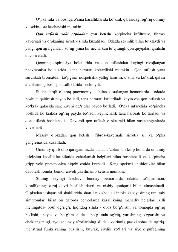 O‘pka raki va boshqa o‘sma kasalliklarida ko‘krak qafasidagi og‘riq doimiy 
va sekin-asta kuchayishi mumkin.   
Qon tuflash yoki o‘pkadan qon ketishi ko‘pincha infiltrativ, fibroz-
kavernali va o‘pkaning sirrotik silida kuzatiladi. Odatda sekinlik bilan to‘xtaydi va 
yangi qon ajralgandan  so‘ng  yana bir necha kun to‘q rangli qon quyqalari ajralishi 
davom etadi.   
Qonning aspiratsiya holatlarida va qon tuflashdan keyingi rivojlangan 
pnevmoniya holatlarida  tana harorati ko‘tarilishi mumkin.  Qon tuflash yana 
surunkali bronxitda,  ko‘pgina  nospetsifik yallig‘lanishli, o‘sma va ko‘krak qafasi 
a’zolarining boshqa kasalliklarida   uchraydi.  
Sildan farqli o‘laroq pnevmoniya   bilan xastalangan bemorlarda   odatda 
boshida qaltirash paydo bo‘ladi, tana harorati ko‘tariladi, keyin esa qon tuflash va 
ko‘krak qafasida sanchuvchi og‘riqlar paydo bo‘ladi.  O‘pka infarktida ko‘pincha 
boshida ko‘krakda og‘riq paydo bo‘ladi, keyinchalik tana harorati ko‘tariladi va 
qon tuflash boshlanadi.  Davomli qon tuflash o‘pka raki bilan xastalanganlarda 
kuzatiladi.   
Massiv o‘pkadan qon ketish  fibroz-kavernali, sirrotik sil va o‘pka 
gangrenasida kuzatiladi.  
Umumiy qilib olib qaraganimizda  nafas a’zolari sili ko‘p hollarda umumiy 
infeksion kasalliklar sifatida zaharlanish belgilari bilan boshlanadi va ko‘pincha 
gripp yoki pnevmoniya niqobi ostida kechadi.  Keng spektrli antibiotiklar bilan 
davolash fonida  bemor ahvoli yaxshilanib ketishi mumkin.  
Silning keyingi kechuvi bunday bemorlarda odatda to‘lqinsimon: 
kasallikning xuruj davri bosilish davri va nisbiy qoniqarli bilan almashinadi. 
O‘pkadan tashqari sil shakllarida shartli ravishda sil intoksikatsiyasining umumiy 
simptomlari bilan bir qatorda bemorlarda kasallikning mahalliy belgilari: silli 
meningitda- bosh og‘rig‘i, hiqildoq silida - ovoz bo‘g‘ilishi va tomoqda og‘riq 
bo‘lishi,  suyak va bo‘g‘im silida – bo‘g‘imda og‘riq, yurishning o‘zgarishi va 
cheklanganligi, ayollar jinsiy a’zolarining silida – qorinnig pastki sohasida og‘riq, 
menstrual funksiyaning buzilishi, buyrak, siydik yo‘llari va siydik pufagining   
