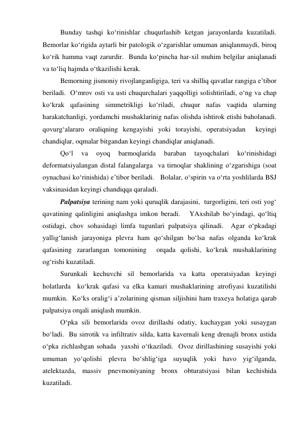  
Bunday tashqi ko‘rinishlar chuqurlashib ketgan jarayonlarda kuzatiladi. 
Bemorlar ko‘rigida aytarli bir patologik o‘zgarishlar umuman aniqlanmaydi, biroq 
ko‘rik hamma vaqt zarurdir.  Bunda ko‘pincha har-xil muhim belgilar aniqlanadi 
va to‘liq hajmda o‘tkazilishi kerak.  
 
Bemorning jismoniy rivojlanganligiga, teri va shilliq qavatlar rangiga e’tibor 
beriladi.  O‘mrov osti va usti chuqurchalari yaqqolligi solishtiriladi, o‘ng va chap 
ko‘krak qafasining simmetrikligi ko‘riladi, chuqur nafas vaqtida ularning 
harakatchanligi, yordamchi mushaklarinig nafas olishda ishtirok etishi baholanadi.  
qovurg‘alararo oraliqning kengayishi yoki torayishi, operatsiyadan  keyingi 
chandiqlar, oqmalar bitgandan keyingi chandiqlar aniqlanadi.  
 
Qo‘l 
va 
oyoq 
barmoqlarida 
baraban 
tayoqchalari 
ko‘rinishidagi 
deformatsiyalangan distal falangalarga  va tirnoqlar shaklining o‘zgarishiga (soat 
oynachasi ko‘rinishida) e’tibor beriladi.   Bolalar, o‘spirin va o‘rta yoshlilarda BSJ 
vaksinasidan keyingi chandiqqa qaraladi.  
 
Palpatsiya terining nam yoki quruqlik darajasini,  turgorligini, teri osti yog‘ 
qavatining qalinligini aniqlashga imkon beradi.   YAxshilab bo‘yindagi, qo‘ltiq 
ostidagi, chov sohasidagi limfa tugunlari palpatsiya qilinadi.  Agar o‘pkadagi 
yallig‘lanish jarayoniga plevra ham qo‘shilgan bo‘lsa nafas olganda ko‘krak 
qafasining zararlangan tomonining  orqada qolishi, ko‘krak mushaklarining 
og‘rishi kuzatiladi.  
 
Surunkali kechuvchi sil bemorlarida va katta operatsiyadan keyingi 
holatlarda  ko‘krak qafasi va elka kamari mushaklarining atrofiyasi kuzatilishi 
mumkin.  Ko‘ks oralig‘i a’zolarining qisman siljishini ham traxeya holatiga qarab 
palpatsiya orqali aniqlash mumkin.   
 
O‘pka sili bemorlarida ovoz dirillashi odatiy, kuchaygan yoki susaygan 
bo‘ladi.  Bu sirrotik va infiltrativ silda, katta kavernali keng drenajli bronx ustida 
o‘pka zichlashgan sohada  yaxshi o‘tkaziladi.  Ovoz dirillashining susayishi yoki 
umuman yo‘qolishi plevra bo‘shlig‘iga suyuqlik yoki havo yig‘ilganda, 
atelektazda, massiv pnevmoniyaning bronx obturatsiyasi bilan kechishida 
kuzatiladi.   
