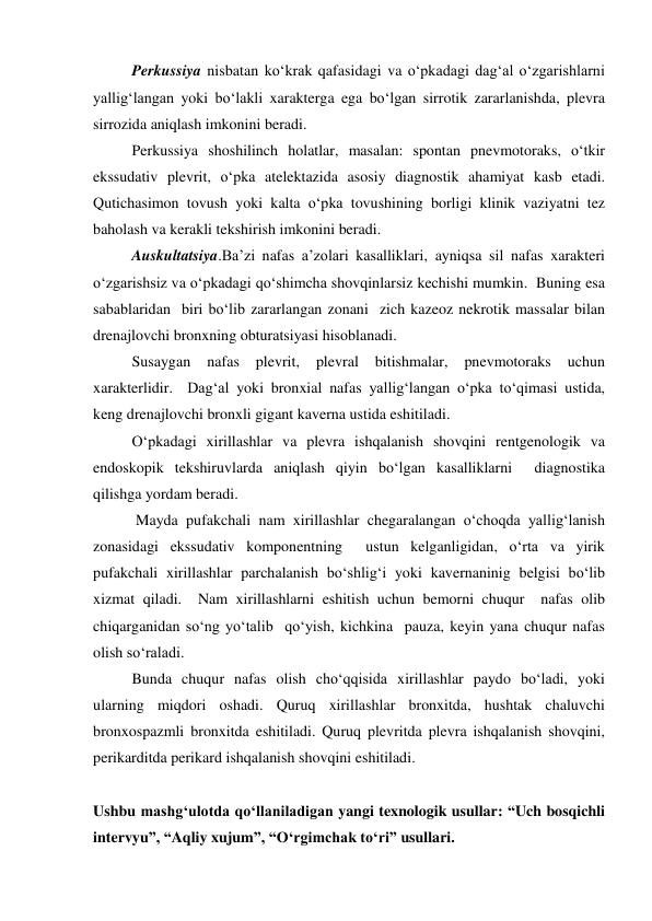   
Perkussiya nisbatan ko‘krak qafasidagi va o‘pkadagi dag‘al o‘zgarishlarni 
yallig‘langan yoki bo‘lakli xarakterga ega bo‘lgan sirrotik zararlanishda, plevra 
sirrozida aniqlash imkonini beradi.   
 
Perkussiya shoshilinch holatlar, masalan: spontan pnevmotoraks, o‘tkir 
ekssudativ plevrit, o‘pka atelektazida asosiy diagnostik ahamiyat kasb etadi.    
Qutichasimon tovush yoki kalta o‘pka tovushining borligi klinik vaziyatni tez 
baholash va kerakli tekshirish imkonini beradi.  
 
Auskultatsiya.Ba’zi nafas a’zolari kasalliklari, ayniqsa sil nafas xarakteri 
o‘zgarishsiz va o‘pkadagi qo‘shimcha shovqinlarsiz kechishi mumkin.  Buning esa 
sabablaridan  biri bo‘lib zararlangan zonani  zich kazeoz nekrotik massalar bilan 
drenajlovchi bronxning obturatsiyasi hisoblanadi.  
 
Susaygan 
nafas 
plevrit, 
plevral 
bitishmalar, 
pnevmotoraks 
uchun 
xarakterlidir.  Dag‘al yoki bronxial nafas yallig‘langan o‘pka to‘qimasi ustida, 
keng drenajlovchi bronxli gigant kaverna ustida eshitiladi.   
 
O‘pkadagi xirillashlar va plevra ishqalanish shovqini rentgenologik va 
endoskopik tekshiruvlarda aniqlash qiyin bo‘lgan kasalliklarni  diagnostika 
qilishga yordam beradi.  
 
 Mayda pufakchali nam xirillashlar chegaralangan o‘choqda yallig‘lanish 
zonasidagi ekssudativ komponentning  ustun kelganligidan, o‘rta va yirik 
pufakchali xirillashlar parchalanish bo‘shlig‘i yoki kavernaninig belgisi bo‘lib 
xizmat qiladi.  Nam xirillashlarni eshitish uchun bemorni chuqur  nafas olib 
chiqarganidan so‘ng yo‘talib  qo‘yish, kichkina  pauza, keyin yana chuqur nafas 
olish so‘raladi.  
 
Bunda chuqur nafas olish cho‘qqisida xirillashlar paydo bo‘ladi, yoki 
ularning miqdori oshadi. Quruq xirillashlar bronxitda, hushtak chaluvchi 
bronxospazmli bronxitda eshitiladi. Quruq plevritda plevra ishqalanish shovqini, 
perikarditda perikard ishqalanish shovqini eshitiladi.  
 
Ushbu mashg‘ulotda qo‘llaniladigan yangi texnologik usullar: “Uch bosqichli 
intervyu”, “Aqliy xujum”, “O‘rgimchak to‘ri” usullari.  
