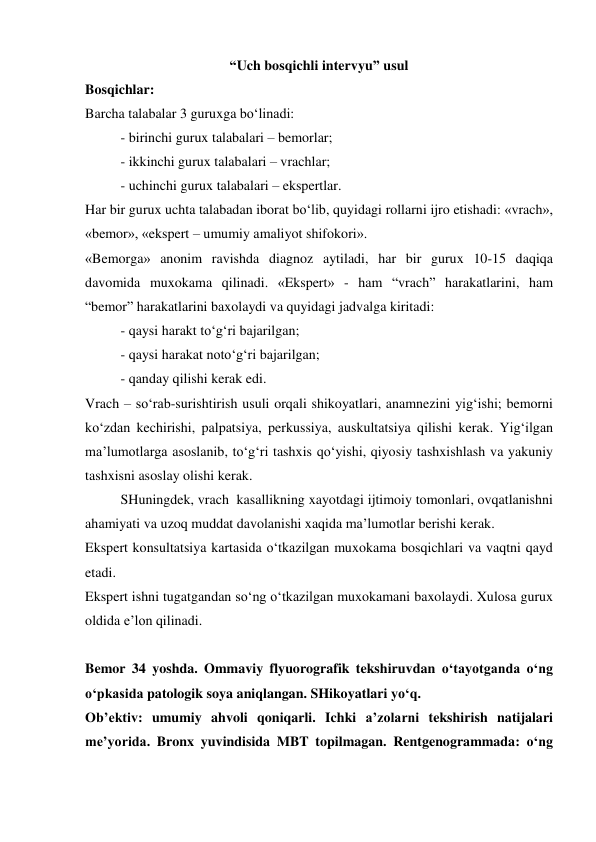 “Uch bosqichli intervyu” usul 
Bosqichlar:  
Barcha talabalar 3 guruxga bo‘linadi: 
- birinchi gurux talabalari – bemorlar; 
- ikkinchi gurux talabalari – vrachlar; 
- uchinchi gurux talabalari – ekspertlar. 
Har bir gurux uchta talabadan iborat bo‘lib, quyidagi rollarni ijro etishadi: «vrach», 
«bemor», «ekspert – umumiy amaliyot shifokori». 
«Bemorga» anonim ravishda diagnoz aytiladi, har bir gurux 10-15 daqiqa 
davomida muxokama qilinadi. «Ekspert» - ham “vrach” harakatlarini, ham  
“bemor” harakatlarini baxolaydi va quyidagi jadvalga kiritadi: 
 
- qaysi harakt to‘g‘ri bajarilgan; 
 
- qaysi harakat noto‘g‘ri bajarilgan; 
 
- qanday qilishi kerak edi. 
Vrach – so‘rab-surishtirish usuli orqali shikoyatlari, anamnezini yig‘ishi; bemorni 
ko‘zdan kechirishi, palpatsiya, perkussiya, auskultatsiya qilishi kerak. Yig‘ilgan 
ma’lumotlarga asoslanib, to‘g‘ri tashxis qo‘yishi, qiyosiy tashxishlash va yakuniy 
tashxisni asoslay olishi kerak.  
SHuningdek, vrach  kasallikning xayotdagi ijtimoiy tomonlari, ovqatlanishni 
ahamiyati va uzoq muddat davolanishi xaqida ma’lumotlar berishi kerak.  
Ekspert konsultatsiya kartasida o‘tkazilgan muxokama bosqichlari va vaqtni qayd 
etadi.  
Ekspert ishni tugatgandan so‘ng o‘tkazilgan muxokamani baxolaydi. Xulosa gurux 
oldida e’lon qilinadi. 
 
Bemor 34 yoshda. Ommaviy flyuorografik tekshiruvdan o‘tayotganda o‘ng 
o‘pkasida patologik soya aniqlangan. SHikoyatlari yo‘q.  
Ob’ektiv: umumiy ahvoli qoniqarli. Ichki a’zolarni tekshirish natijalari 
me’yorida. Bronx yuvindisida MBT topilmagan. Rentgenogrammada: o‘ng 
