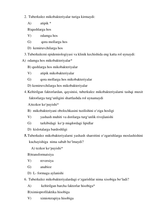 2.  Tuberkulez mikobakteriyalar turiga kirmaydi:  
 
A) 
atipik *  
 
B)qushlarga hos  
 
V) 
odamga hos  
 
G) 
 qora mollarga hos 
 
D)  kemiruvchilarga hos 
3. Tuberkulezni epidemiologiyasi va klinik kechishida eng katta rol uynaydi:  
A) odamga hos mikobakteriyalar*  
 
B) qushlarga hos mikobakteriyalar  
 
V) 
atipik mikobakteriyalar  
 
G) 
qora mollarga hos mikobakteriyalar  
 
D) kemiruvchilarga hos mikobakteriyalar  
4. Keltirilgan faktorlardan, qaysinisi, tuberkulez mikobakteriyalarni tashqi muxit 
faktorlarga turg‘unligini shartlashda rol uynamaydi 
    A)tezkor ko‘payishi*  
 
B)  mikobakteriyani obolochkasini tuzilishini o‘ziga hosligi 
 
V) 
yashash muhiti va dorilarga turg‘unlik rivojlanishi   
 
G) 
tarkibidagi  ko‘p miqdordagi lipidlar  
 
D)  kislotalarga bardoshligi 
5. Tuberkulez mikobakteriyalarni yashash sharoitini o‘zgarishlarga moslashishini 
kuchayishiga  nima sabab bo‘lmaydi? 
 A) tezkor ko‘payishi* 
  
 
B)transformatsiya  
 
V) 
reversiya  
 
G) 
anabioz  
 
D)  L- formaga aylanishi 
6.  Tuberkulez mikobakteriyalardagi o‘zgarishlar nima xisobiga bo‘ladi?   
 
A) 
 keltirilgan barcha faktorlar hisobiga* 
 
B)ximioprofilaktika hisobiga  
 
V) 
ximioterapiya hisobiga  
