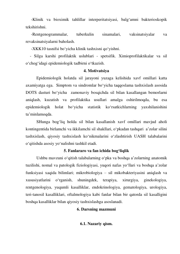      -Klinik va bioximik tahlillar interperitatsiyasi, balg‘amni bakterioskopik 
tekshirishni. 
     -Rentgenogrammalar, 
tuberkulin 
sinamalari, 
vaksinatsiyalar 
va 
revaksinatsiyalarni baholash. 
     -XKK10 tasnifsi bo‘yicha klinik tashxisni qo‘yishni. 
    - Silga karshi profilaktik uslublari - spetsifik. Ximioprofilaktikalar va sil 
o‘chog‘idagi epidemiologik tadbirni o‘tkazish. 
4. Motivatsiya 
Epidemiologik holatda sil jarayoni yuzaga kelishida xavf omillari katta 
axamiyatga ega.  Simptom va sindromlar bo‘yicha taqqoslama tashxislash asosida  
DOTS dasturi bo‘yicha  zamonaviy bosqichda sil bilan kasallangan bemorlarni 
aniqlash, kuzatish va profilaktika usullari amalga oshirilmoqda, bu esa 
epidemiologik 
holat 
bo‘yicha 
statistik 
ko‘rsatkichlarning 
yaxshilanishini 
ta’minlamoqda.  
SHunga bog‘liq holda sil bilan kasallanish xavf omillari mavjud aholi 
kontingentida birlamchi va ikkilamchi sil shakllari, o‘pkadan tashqari  a’zolar silini 
tashxislash, qiyosiy tashxislash ko‘nikmalarini o‘zlashtirish UASH talabalarini 
o‘qitishda asosiy yo‘nalishni tashkil etadi.  
5. Fanlararo va fan ichida bog‘liqlik 
Ushbu mavzuni o‘qitish talabalarning o‘pka va boshqa a’zolarning anatomik 
tuzilishi, nomal va patologik fiziologiyasi, yuqori nafas yo‘llari va boshqa a’zolar 
funksiyasi xaqida bilimlari; mikrobiologiya – sil mikobakteriyasini aniqlash va 
xususiyatlarini 
o‘rganish, 
shuningdek, 
terapiya, 
xirurgiya, 
ginekologiya, 
rentgenologiya, yuqumli kasalliklar, endokrinologiya, gematologiya, urologiya, 
teri-tanosil kasalliklari, oftalmologiya kabi fanlar bilan bir qatorda sil kasalligini 
boshqa kasalliklar bilan qiyosiy tashxislashga asoslanadi.   
6. Darsning mazmuni 
 
6.1. Nazariy qism. 
 
