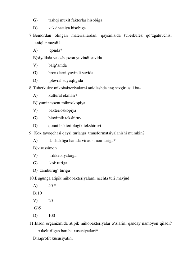  
G) 
tashqi muxit faktorlar hisobiga   
 
D) 
vaksinatsiya hisobiga 
7. Bemordan olingan materiallardan, qaysinisida tuberkulez qo‘zgatuvchisi 
aniqlanmaydi?  
 
A) 
 qonda* 
 
B)siydikda va oshqozon yuvindi suvida  
 
V) 
balg‘amda  
 
G) 
bronxlarni yuvindi suvida  
 
D) 
 plevral suyuqligida 
8. Tuberkulez mikobakteriyalarni aniqlashda eng sezgir usul bu-  
 
A) 
kultural ekmasi*  
 
B)lyuminessent mikroskopiya  
 
V) 
bakterioskopiya  
 
G) 
bioximik tekshiruv  
 
D) 
qonni bakteriologik tekshiruvi  
9.  Kox tayoqchasi qaysi turlarga  transformatsiyalanishi mumkin?  
 
A) 
 L-shakliga hamda virus simon turiga*  
 
B)virussimon  
 
V) 
  rikketsiyalarga 
 
G) 
 kok turiga  
 
D)  zamburug‘ turiga 
10. Bugunga atipik mikobakteriyalarni nechta turi mavjud  
 
A) 
40 *  
 
B)10   
 
V) 
20  
 
 G)5   
 
D) 
100  
11. Inson organizmida atipik mikobakteriyalar o‘zlarini qanday namoyon qiladi?
 A)keltirilgan barcha xususiyatlari*  
 
B)saprofit xususiyatini  
