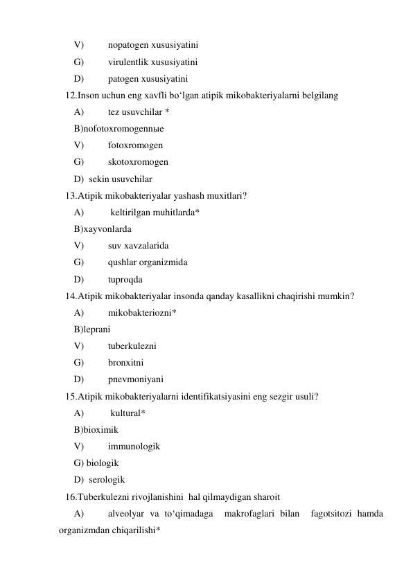  
V) 
nopatogen xususiyatini  
 
G) 
virulentlik xususiyatini   
 
D) 
patogen xususiyatini   
12. Inson uchun eng xavfli bo‘lgan atipik mikobakteriyalarni belgilang   
 
A) 
tez usuvchilar *  
 
B)nofotoxromogennыe  
 
V) 
fotoxromogen 
 
G) 
skotoxromogen  
 
D)  sekin usuvchilar 
13. Atipik mikobakteriyalar yashash muxitlari?  
 
A) 
 keltirilgan muhitlarda* 
 
B)xayvonlarda  
 
V) 
suv xavzalarida  
 
G) 
qushlar organizmida  
 
D) 
tuproqda  
14. Atipik mikobakteriyalar insonda qanday kasallikni chaqirishi mumkin? 
 A) 
mikobakteriozni*  
 
B)leprani  
 
V) 
tuberkulezni  
 
G) 
bronxitni  
 
D) 
pnevmoniyani  
15. Atipik mikobakteriyalarni identifikatsiyasini eng sezgir usuli? 
 A) 
 kultural* 
 
B)bioximik  
 
V) 
immunologik  
 
G) biologik 
  
 
D)  serologik 
16. Tuberkulezni rivojlanishini  hal qilmaydigan sharoit  
 
A) 
alveolyar va to‘qimadaga  makrofaglari bilan  fagotsitozi hamda 
organizmdan chiqarilishi*  
