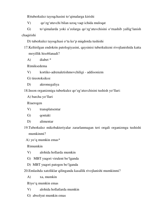  
B)tuberkulez tayoqchasini to‘qimalarga kirishi  
 
V) 
 qo‘zg‘atuvchi bilan uzoq vaqt ichida muloqat 
 
G) 
to‘qimalarda yoki a’zolarga qo‘zg‘atuvchisini o‘rnashib yallig‘lanish 
chaqirishi  
 
D) tuberkulez tayoqchasi o‘ta ko‘p miqdorda tushishi 
17. Keltirilgan endokrin patologiyasini, qaysinisi tuberkulezni rivojlanishida katta 
moyillik hisoblanadi?  
 
A) 
diabet *  
 
B)miksedema  
 
V) 
kortiko-adrenaletishmovchiligi - addisonizm  
 
G) tireotoksikoz 
 
D) 
akromegaliya  
18. Inson organizmiga tuberkulez qo‘zg‘atuvchisini tushish yo‘llari: 
 A) barcha yo‘llari 
 
B)aerogen  
 
V) 
transplatsentar  
 
G) 
qontakt  
 
D) 
alimentar  
19. Tuberkulez mikobakteriyalar zararlanmagan teri orqali organizmga tushishi 
mumkinmi? 
  A) yo‘q mumkin emas*  
 
B)mumkin  
 
V) 
alohida hollarda mumkin  
 
G)   MBT yuqori virulent bo‘lganda 
 
D)  MBT yuqori patogen bo‘lganda 
20. Emlashda xatoliklar qilinganda kasallik rivojlanishi mumkinmi? 
 A) 
xa, mumkin  
 
B)yo‘q mumkin emas  
 
V) 
alohida hollatlarda mumkin  
 
G)  absolyut mumkin emas 
