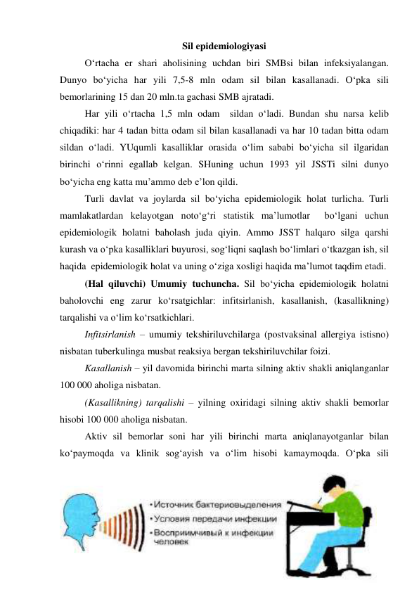 Sil epidemiologiyasi 
 
O‘rtacha er shari aholisining uchdan biri SMBsi bilan infeksiyalangan. 
Dunyo bo‘yicha har yili 7,5-8 mln odam sil bilan kasallanadi. O‘pka sili 
bemorlarining 15 dan 20 mln.ta gachasi SMB ajratadi.  
Har yili o‘rtacha 1,5 mln odam  sildan o‘ladi. Bundan shu narsa kelib 
chiqadiki: har 4 tadan bitta odam sil bilan kasallanadi va har 10 tadan bitta odam 
sildan o‘ladi. YUqumli kasalliklar orasida o‘lim sababi bo‘yicha sil ilgaridan 
birinchi o‘rinni egallab kelgan. SHuning uchun 1993 yil JSSTi silni dunyo 
bo‘yicha eng katta mu’ammo deb e’lon qildi.  
 
Turli davlat va joylarda sil bo‘yicha epidemiologik holat turlicha. Turli 
mamlakatlardan kelayotgan noto‘g‘ri statistik ma’lumotlar  bo‘lgani uchun 
epidemiologik holatni baholash juda qiyin. Ammo JSST halqaro silga qarshi 
kurash va o‘pka kasalliklari buyurosi, sog‘liqni saqlash bo‘limlari o‘tkazgan ish, sil 
haqida  epidemiologik holat va uning o‘ziga xosligi haqida ma’lumot taqdim etadi.  
 
(Hal qiluvchi) Umumiy tuchuncha. Sil bo‘yicha epidemiologik holatni 
baholovchi eng zarur ko‘rsatgichlar: infitsirlanish, kasallanish, (kasallikning) 
tarqalishi va o‘lim ko‘rsatkichlari. 
Infitsirlanish – umumiy tekshiriluvchilarga (postvaksinal allergiya istisno) 
nisbatan tuberkulinga musbat reaksiya bergan tekshiriluvchilar foizi. 
Kasallanish – yil davomida birinchi marta silning aktiv shakli aniqlanganlar 
100 000 aholiga nisbatan. 
(Kasallikning) tarqalishi – yilning oxiridagi silning aktiv shakli bemorlar 
hisobi 100 000 aholiga nisbatan. 
 
Aktiv sil bemorlar soni har yili birinchi marta aniqlanayotganlar bilan 
ko‘paymoqda va klinik sog‘ayish va o‘lim hisobi kamaymoqda. O‘pka sili 
