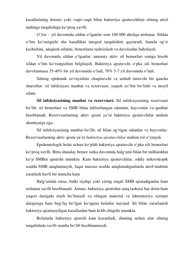 kasallarining doimiy yoki vaqti-vaqti bilan bakteriya ajratuvchilari silning atrof 
muhitga tarqalishiga ko‘proq xavfli.  
O‘lim – yil davomida sildan o‘lganlar soni 100 000 aholiga nisbatan. Sildan 
o‘lim ko‘rsatgichi shu kasallikni integral tarqalishini qaytaradi, hamda og‘ir 
kechishini, aniqlash sifatini, bemorlarni tashxislash va davolashni baholaydi. 
Yil davomida sildan o‘lganlar, umumiy aktiv sil bemorlari soniga hisobi 
sildan o‘lim ko‘rsatgichini belgilaydi. Bakteriya ajratuvchi o‘pka sili bemorlari 
davolanmasa 35-40% bir yil davomida o‘ladi, 70% 5-7 yil davomida o‘ladi.   
Silning epidemik zo‘rayishini chaqiruvchi va ushlab turuvchi bir qancha 
sharoitlar: sil infeksiyasi manbai va rezervuari, yuqish yo‘lini bo‘lishi va moyil 
odam. 
Sil infeksiyasining manbai va rezervuari. Sil infeksiyasining rezervuari 
bo‘lib, sil bemorlari va SMB bilan infitsirlangan odamlar, hayvonlar va qushlar 
hisoblanadi. Rezervuarlarning aktiv qismi ya’ni bakteriya ajratuvchilar muhim 
ahamiyatga ega. 
Sil infeksiyasining manbai bo‘lib, sil bilan og‘rigan odamlar va hayvonlar. 
Rezervuarlarning aktiv qismi ya’ni bakteriya ajratuvchilar muhim rol o‘ynaydi. 
Epidemiologik holat uchun ko‘plab bakteriya ajratuvchi o‘pka sili bemorlari 
ko‘proq xavfli. Bitta shunday bemor sutka davomida balg‘ami bilan bir milliarddan 
ko‘p SMBni ajratishi mumkin. Kam bakteriya ajratuvchilar, oddiy mikroskopik 
usulda SMB aniqlanmaydi, faqat maxsus usulda aniqlanadiganlarda atrof-muhitni 
zararlash havfi bir muncha kam.  
Balg‘amida emas, balki siydigi yoki yiring orqali SMB ajratadiganlar ham 
nisbatan xavfli hisoblanadi. Ammo, bakteriya ajratishni aniq tashxisi har doim ham 
yuqori darajada etarli bo‘lmaydi va olingan material va laboratoriya xizmati 
darajasiga ham bog‘liq bo‘lgan ko‘pgina holatlar mavjud. Sil bilan zararlanish 
bakteriya ajratmaydigan kasallardan ham kelib chiqishi mumkin. 
Bolalarda bakteriya ajratish kam kuzatiladi, shuning uchun ular silning 
tarqalishida xavfli manba bo‘lib hisoblanmaydi. 
