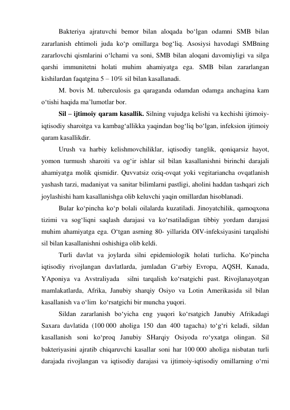 Bakteriya ajratuvchi bemor bilan aloqada bo‘lgan odamni SMB bilan 
zararlanish ehtimoli juda ko‘p omillarga bog‘liq. Asosiysi havodagi SMBning 
zararlovchi qismlarini o‘lchami va soni, SMB bilan aloqani davomiyligi va silga 
qarshi immunitetni holati muhim ahamiyatga ega. SMB bilan zararlangan 
kishilardan faqatgina 5 – 10% sil bilan kasallanadi. 
 
M. bovis M. tuberculosis ga qaraganda odamdan odamga anchagina kam 
o‘tishi haqida ma’lumotlar bor. 
 
Sil – ijtimoiy qaram kasallik. Silning vujudga kelishi va kechishi ijtimoiy-
iqtisodiy sharoitga va kambag‘allikka yaqindan bog‘liq bo‘lgan, infeksion ijtimoiy 
qaram kasallikdir. 
 
Urush va harbiy kelishmovchiliklar, iqtisodiy tanglik, qoniqarsiz hayot, 
yomon turmush sharoiti va og‘ir ishlar sil bilan kasallanishni birinchi darajali 
ahamiyatga molik qismidir. Quvvatsiz oziq-ovqat yoki vegitariancha ovqatlanish 
yashash tarzi, madaniyat va sanitar bilimlarni pastligi, aholini haddan tashqari zich 
joylashishi ham kasallanishga olib keluvchi yaqin omillardan hisoblanadi.  
Bular ko‘pincha ko‘p bolali oilalarda kuzatiladi. Jinoyatchilik, qamoqxona 
tizimi va sog‘liqni saqlash darajasi va ko‘rsatiladigan tibbiy yordam darajasi 
muhim ahamiyatga ega. O‘tgan asrning 80- yillarida OIV-infeksiyasini tarqalishi 
sil bilan kasallanishni oshishiga olib keldi. 
 
Turli davlat va joylarda silni epidemiologik holati turlicha. Ko‘pincha 
iqtisodiy rivojlangan davlatlarda, jumladan G‘arbiy Evropa, AQSH, Kanada, 
YAponiya va Avstraliyada  silni tarqalish ko‘rsatgichi past. Rivojlanayotgan 
mamlakatlarda, Afrika, Janubiy sharqiy Osiyo va Lotin Amerikasida sil bilan 
kasallanish va o‘lim  ko‘rsatgichi bir muncha yuqori.  
Sildan zararlanish bo‘yicha eng yuqori ko‘rsatgich Janubiy Afrikadagi 
Saxara davlatida (100 000 aholiga 150 dan 400 tagacha) to‘g‘ri keladi, sildan 
kasallanish soni ko‘proq Janubiy SHarqiy Osiyoda ro‘yxatga olingan. Sil 
bakteriyasini ajratib chiqaruvchi kasallar soni har 100 000 aholiga nisbatan turli 
darajada rivojlangan va iqtisodiy darajasi va ijtimoiy-iqtisodiy omillarning o‘rni 
