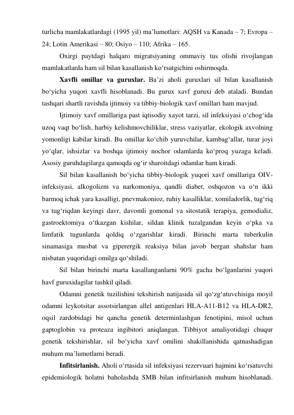 turlicha mamlakatlardagi (1995 yil) ma’lumotlari: AQSH va Kanada – 7; Evropa – 
24; Lotin Amerikasi – 80; Osiyo – 110; Afrika – 165. 
 
Oxirgi paytdagi halqaro migratsiyaning ommaviy tus olishi rivojlangan 
mamlakatlarda ham sil bilan kasallanish ko‘rsatgichini oshirmoqda.  
 
Xavfli omillar va guruxlar. Ba’zi aholi guruxlari sil bilan kasallanish 
bo‘yicha yuqori xavfli hisoblanadi. Bu gurux xavf guruxi deb ataladi. Bundan 
tashqari shartli ravishda ijtimoiy va tibbiy-biologik xavf omillari ham mavjud. 
 
Ijtimoiy xavf omillariga past iqtisodiy xayot tarzi, sil infeksiyasi o‘chog‘ida 
uzoq vaqt bo‘lish, harbiy kelishmovchiliklar, stress vaziyatlar, ekologik axvolning 
yomonligi kabilar kiradi. Bu omillar ko‘chib yuruvchilar, kambag‘allar, turar joyi 
yo‘qlar, ishsizlar va boshqa ijtimoiy nochor odamlarda ko‘proq yuzaga keladi. 
Asosiy guruhdagilarga qamoqda og‘ir sharoitdagi odamlar ham kiradi.  
 
Sil bilan kasallanish bo‘yicha tibbiy-biologik yuqori xavf omillariga OIV-
infeksiyasi, alkogolizm va narkomoniya, qandli diabet, oshqozon va o‘n ikki 
barmoq ichak yara kasalligi, pnevmakonioz, ruhiy kasalliklar, xomiladorlik, tug‘riq 
va tug‘riqdan keyingi davr, davomli gomonal va sitostatik terapiya, gemodializ, 
gastroektomiya o‘tkazgan kishilar, sildan klinik tuzalgandan keyin o‘pka va 
limfatik tugunlarda qoldiq o‘zgarishlar kiradi. Birinchi marta tuberkulin 
sinamasiga musbat va giperergik reaksiya bilan javob bergan shahslar ham 
nisbatan yuqoridagi omilga qo‘shiladi.  
 
Sil bilan birinchi marta kasallanganlarni 90% gacha bo‘lganlarini yuqori 
havf guruxidagilar tashkil qiladi.  
 
Odamni genetik tuzilishini tekshirish natijasida sil qo‘zg‘atuvchisiga moyil 
odamni leykotsitar assotsirlangan allel antigenlari HLA-A11-B12 va HLA-DR2, 
oqsil zardobidagi bir qancha genetik determinlashgan fenotipini, misol uchun 
gaptoglobin va proteaza ingibitori aniqlangan. Tibbiyot amaliyotidagi chuqur 
genetik tekshirishlar, sil bo‘yicha xavf omilini shakillanishida qatnashadigan 
muhum ma’lumotlarni beradi.  
 
Infitsirlanish. Aholi o‘rtasida sil infeksiyasi rezervuari hajmini ko‘rsatuvchi 
epidemiologik holatni baholashda SMB bilan infitsirlanish muhum hisoblanadi. 
