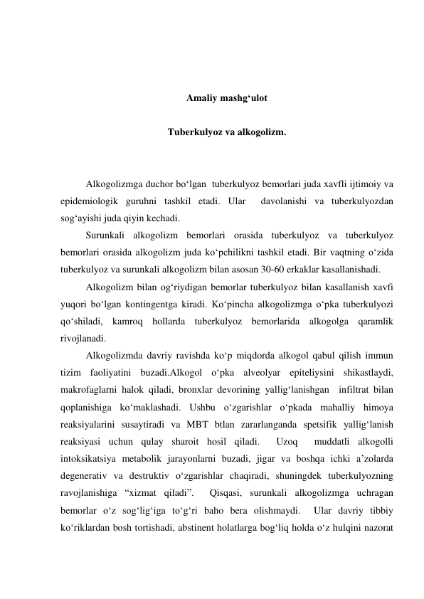  
 
 
Amaliy mashg‘ulot 
 
Tuberkulyoz va alkogolizm. 
 
 
Alkogolizmga duchor bo‘lgan  tuberkulyoz bemorlari juda xavfli ijtimoiy va 
epidemiologik guruhni tashkil etadi. Ular  davolanishi va tuberkulyozdan 
sog‘ayishi juda qiyin kechadi.  
Surunkali alkogolizm bemorlari orasida tuberkulyoz va tuberkulyoz 
bemorlari orasida alkogolizm juda ko‘pchilikni tashkil etadi. Bir vaqtning o‘zida 
tuberkulyoz va surunkali alkogolizm bilan asosan 30-60 erkaklar kasallanishadi.  
Alkogolizm bilan og‘riydigan bemorlar tuberkulyoz bilan kasallanish xavfi 
yuqori bo‘lgan kontingentga kiradi. Ko‘pincha alkogolizmga o‘pka tuberkulyozi 
qo‘shiladi, kamroq hollarda tuberkulyoz bemorlarida alkogolga qaramlik 
rivojlanadi.  
Alkogolizmda davriy ravishda ko‘p miqdorda alkogol qabul qilish immun 
tizim faoliyatini buzadi.Alkogol o‘pka alveolyar epiteliysini shikastlaydi, 
makrofaglarni halok qiladi, bronxlar devorining yallig‘lanishgan  infiltrat bilan 
qoplanishiga ko‘maklashadi. Ushbu o‘zgarishlar o‘pkada mahalliy himoya 
reaksiyalarini susaytiradi va MBT btlan zararlanganda spetsifik yallig‘lanish 
reaksiyasi uchun qulay sharoit hosil qiladi.  Uzoq  muddatli alkogolli  
intoksikatsiya metabolik jarayonlarni buzadi, jigar va boshqa ichki a’zolarda 
degenerativ va destruktiv o‘zgarishlar chaqiradi, shuningdek tuberkulyozning 
ravojlanishiga “xizmat qiladi”.  Qisqasi, surunkali alkogolizmga uchragan 
bemorlar o‘z sog‘lig‘iga to‘g‘ri baho bera olishmaydi.  Ular davriy tibbiy 
ko‘riklardan bosh tortishadi, abstinent holatlarga bog‘liq holda o‘z hulqini nazorat 
