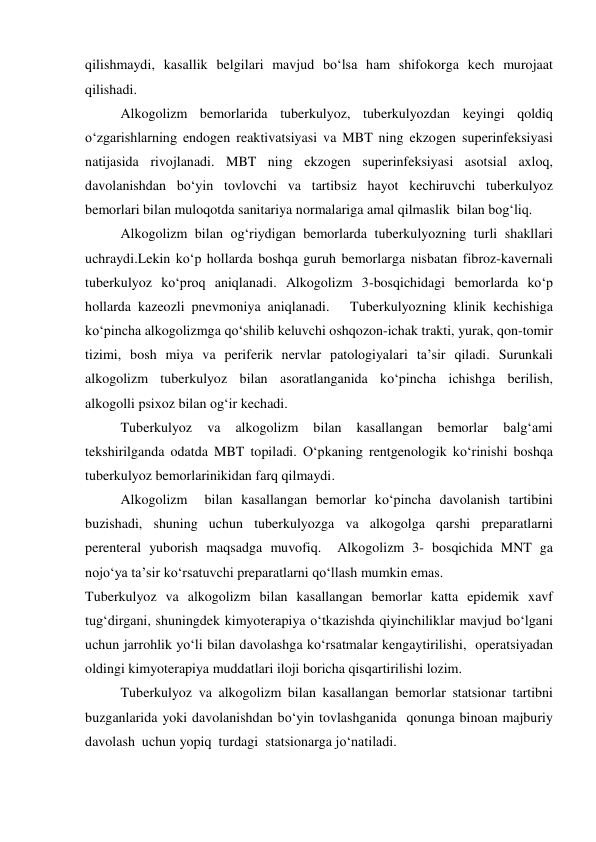 qilishmaydi, kasallik belgilari mavjud bo‘lsa ham shifokorga kech murojaat 
qilishadi.   
 
Alkogolizm bemorlarida tuberkulyoz, tuberkulyozdan keyingi qoldiq 
o‘zgarishlarning endogen reaktivatsiyasi va MBT ning ekzogen superinfeksiyasi 
natijasida rivojlanadi. MBT ning ekzogen superinfeksiyasi asotsial axloq, 
davolanishdan bo‘yin tovlovchi va tartibsiz hayot kechiruvchi tuberkulyoz 
bemorlari bilan muloqotda sanitariya normalariga amal qilmaslik  bilan bog‘liq.  
 
Alkogolizm bilan og‘riydigan bemorlarda tuberkulyozning turli shakllari 
uchraydi.Lekin ko‘p hollarda boshqa guruh bemorlarga nisbatan fibroz-kavernali 
tuberkulyoz ko‘proq aniqlanadi. Alkogolizm 3-bosqichidagi bemorlarda ko‘p 
hollarda kazeozli pnevmoniya aniqlanadi.   Tuberkulyozning klinik kechishiga 
ko‘pincha alkogolizmga qo‘shilib keluvchi oshqozon-ichak trakti, yurak, qon-tomir 
tizimi, bosh miya va periferik nervlar patologiyalari ta’sir qiladi. Surunkali 
alkogolizm tuberkulyoz bilan asoratlanganida ko‘pincha ichishga berilish, 
alkogolli psixoz bilan og‘ir kechadi.  
 
Tuberkulyoz 
va 
alkogolizm 
bilan 
kasallangan 
bemorlar 
balg‘ami 
tekshirilganda odatda MBT topiladi. O‘pkaning rentgenologik ko‘rinishi boshqa 
tuberkulyoz bemorlarinikidan farq qilmaydi.  
 
Alkogolizm  bilan kasallangan bemorlar ko‘pincha davolanish tartibini 
buzishadi, shuning uchun tuberkulyozga va alkogolga qarshi preparatlarni 
perenteral yuborish maqsadga muvofiq.  Alkogolizm 3- bosqichida MNT ga  
nojo‘ya ta’sir ko‘rsatuvchi preparatlarni qo‘llash mumkin emas.  
Tuberkulyoz va alkogolizm bilan kasallangan bemorlar katta epidemik xavf 
tug‘dirgani, shuningdek kimyoterapiya o‘tkazishda qiyinchiliklar mavjud bo‘lgani 
uchun jarrohlik yo‘li bilan davolashga ko‘rsatmalar kengaytirilishi,  operatsiyadan 
oldingi kimyoterapiya muddatlari iloji boricha qisqartirilishi lozim.  
 
Tuberkulyoz va alkogolizm bilan kasallangan bemorlar statsionar tartibni 
buzganlarida yoki davolanishdan bo‘yin tovlashganida  qonunga binoan majburiy 
davolash  uchun yopiq  turdagi  statsionarga jo‘natiladi. 
 
