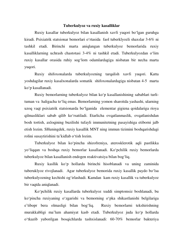  
Tuberkulyoz va ruxiy kasalliklar 
  
Ruxiy kasallar tuberkulyoz bilan kasallanish xavfi yuqori bo‘lgan guruhga 
kiradi. Psixiatrik statsionar bemorlari o‘rtasida  faol tuberklyozli shaxslar 3-6% ni 
tashkil etadi. Birinchi marta aniqlangan tuberkulyoz bemorlarida ruxiy 
kasalliklarning uchrash chastotasi 3-4% ni tashkil etadi. Tuberkulyozdan o‘lim 
ruxiy kasallar orasida ruhiy sog‘lom odamlardagiga nisbatan bir necha marta 
yuqori.  
 
Ruxiy shifoxonalarda tuberkulyozning tarqalish xavfi yuqori. Katta 
yoshdagilar ruxiy kasalxonalarda somatik  shifoxonalardagiga nisbatan 4-5  marta 
ko‘p kasallanadi.  
 
Ruxiy bemorlarning tuberkulyoz bilan ko‘p kasallanishining sabablari turli-
tuman va  haligacha to‘liq emas. Bemorlarning yomon sharoitda yashashi, ularning 
uzoq vaqt psixiatrik statsionarda bo‘lganida  elementar gigiena qoidalariga rioya 
qilmasliklari sabab qilib ko‘rsatiladi. Etarlicha ovqatlanmaslik, ovqatlanishdan 
bosh tortish, axloqining buzilishi tufayli immunitetning pasayishiga etiborni jalb 
etish lozim. SHuningdek, ruxiy kasallik MNT ning immun tizimini boshqarishdagi 
rolini susaytirishini ta’kidlab o‘tish lozim.  
 
Tuberkulyoz bilan ko‘pincha shizofreniya, aterosklerotik aqli pastlikka 
yo‘liqqan va boshqa ruxiy bemorlar kasallanadi. Ko‘pchilik ruxiy bemorlarda 
tuberkulyoz bilan kasallanish endogen reaktivatsiya bilan bog‘liq.  
 
Ruxiy kasllik ko‘p hollarda birinchi hisoblanadi va uning zaminida 
tuberuklyoz rivojlanadi.  Agar tuberkulyoz bemorida ruxiy kasallik paydo bo‘lsa 
tuberkulyozning kechishi og‘irlashadi. Kamdan  kam ruxiy kasallik va tuberkulyoz 
bir vaqtda aniqlanadi.  
 
Ko‘pchilik ruxiy kasallarda tuberkulyoz xuddi simptomsiz boshlanadi, bu 
ko‘pincha ruxiyaning o‘zgarishi va bemorning o‘pka shikastlanishi belgilariga 
e’tibopr bera olmasligi bilan bog‘liq.  Ruxiy bemorlarni tekshirishning 
murakkabligi ma’lum ahamiyat kasb etadi. Tuberkulyoz juda ko‘p hollarda 
o‘tkazib yuborilgan bosqichlarda tashxislanadi: 60-70% bemorlar bakteriya 
