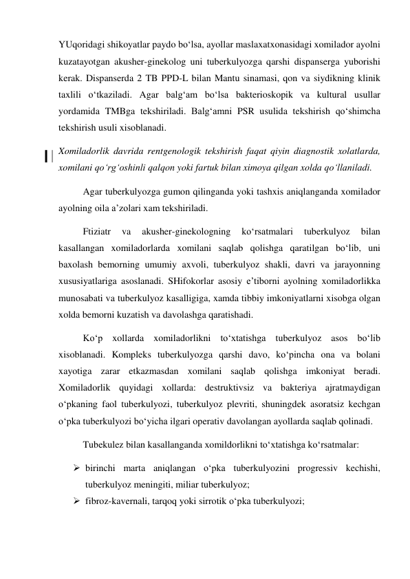 YUqoridagi shikoyatlar paydo bo‘lsa, ayollar maslaxatxonasidagi xomilador ayolni 
kuzatayotgan akusher-ginekolog uni tuberkulyozga qarshi dispanserga yuborishi 
kerak. Dispanserda 2 TB PPD-L bilan Mantu sinamasi, qon va siydikning klinik 
taxlili o‘tkaziladi. Agar balg‘am bo‘lsa bakterioskopik va kultural usullar 
yordamida TMBga tekshiriladi. Balg‘amni PSR usulida tekshirish qo‘shimcha 
tekshirish usuli xisoblanadi.  
Xomiladorlik davrida rentgenologik tekshirish faqat qiyin diagnostik xolatlarda, 
xomilani qo‘rg‘oshinli qalqon yoki fartuk bilan ximoya qilgan xolda qo‘llaniladi. 
 
Agar tuberkulyozga gumon qilinganda yoki tashxis aniqlanganda xomilador 
ayolning oila a’zolari xam tekshiriladi. 
 
Ftiziatr 
va 
akusher-ginekologning 
ko‘rsatmalari 
tuberkulyoz 
bilan 
kasallangan xomiladorlarda xomilani saqlab qolishga qaratilgan bo‘lib, uni 
baxolash bemorning umumiy axvoli, tuberkulyoz shakli, davri va jarayonning 
xususiyatlariga asoslanadi. SHifokorlar asosiy e’tiborni ayolning xomiladorlikka 
munosabati va tuberkulyoz kasalligiga, xamda tibbiy imkoniyatlarni xisobga olgan 
xolda bemorni kuzatish va davolashga qaratishadi. 
 
Ko‘p xollarda xomiladorlikni to‘xtatishga tuberkulyoz asos bo‘lib 
xisoblanadi. Kompleks tuberkulyozga qarshi davo, ko‘pincha ona va bolani 
xayotiga zarar etkazmasdan xomilani saqlab qolishga imkoniyat beradi. 
Xomiladorlik quyidagi xollarda: destruktivsiz va bakteriya ajratmaydigan 
o‘pkaning faol tuberkulyozi, tuberkulyoz plevriti, shuningdek asoratsiz kechgan 
o‘pka tuberkulyozi bo‘yicha ilgari operativ davolangan ayollarda saqlab qolinadi. 
 
Tubekulez bilan kasallanganda xomildorlikni to‘xtatishga ko‘rsatmalar: 
 birinchi marta aniqlangan o‘pka tuberkulyozini progressiv kechishi, 
tuberkulyoz meningiti, miliar tuberkulyoz; 
 fibroz-kavernali, tarqoq yoki sirrotik o‘pka tuberkulyozi; 
