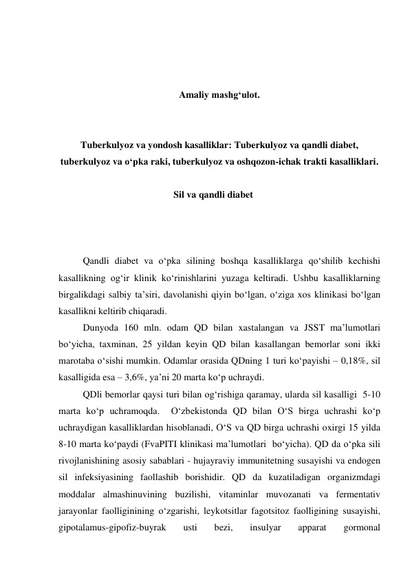  
 
 
Amaliy mashg‘ulot. 
 
 
Tuberkulyoz va yondosh kasalliklar: Tuberkulyoz va qandli diabet, 
tuberkulyoz va o‘pka raki, tuberkulyoz va oshqozon-ichak trakti kasalliklari. 
 
Sil va qandli diabet 
 
 
 
Qandli diabet va o‘pka silining boshqa kasalliklarga qo‘shilib kechishi 
kasallikning og‘ir klinik ko‘rinishlarini yuzaga keltiradi. Ushbu kasalliklarning 
birgalikdagi salbiy ta’siri, davolanishi qiyin bo‘lgan, o‘ziga xos klinikasi bo‘lgan 
kasallikni keltirib chiqaradi.  
Dunyoda 160 mln. odam QD bilan xastalangan va JSST ma’lumotlari  
bo‘yicha, taxminan, 25 yildan keyin QD bilan kasallangan bemorlar soni ikki 
marotaba o‘sishi mumkin. Odamlar orasida QDning 1 turi ko‘payishi – 0,18%, sil 
kasalligida esa – 3,6%, ya’ni 20 marta ko‘p uchraydi. 
QDli bemorlar qaysi turi bilan og‘rishiga qaramay, ularda sil kasalligi  5-10 
marta ko‘p uchramoqda.  O‘zbekistonda QD bilan O‘S birga uchrashi ko‘p 
uchraydigan kasalliklardan hisoblanadi, O‘S va QD birga uchrashi oxirgi 15 yilda 
8-10 marta ko‘paydi (FvaPITI klinikasi ma’lumotlari  bo‘yicha). QD da o‘pka sili 
rivojlanishining asosiy sabablari - hujayraviy immunitetning susayishi va endogen 
sil infeksiyasining faollashib borishidir. QD da kuzatiladigan organizmdagi 
moddalar almashinuvining buzilishi, vitaminlar muvozanati va fermentativ 
jarayonlar faolliginining o‘zgarishi, leykotsitlar fagotsitoz faolligining susayishi, 
gipotalamus-gipofiz-buyrak 
usti 
bezi, 
insulyar 
apparat 
gormonal 
