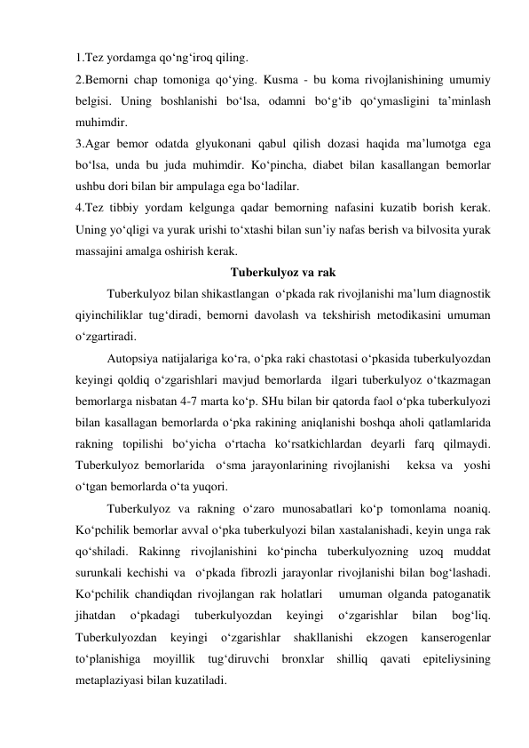1.Tez yordamga qo‘ng‘iroq qiling. 
2.Bemorni chap tomoniga qo‘ying. Kusma - bu koma rivojlanishining umumiy 
belgisi. Uning boshlanishi bo‘lsa, odamni bo‘g‘ib qo‘ymasligini ta’minlash 
muhimdir. 
3.Agar bemor odatda glyukonani qabul qilish dozasi haqida ma’lumotga ega 
bo‘lsa, unda bu juda muhimdir. Ko‘pincha, diabet bilan kasallangan bemorlar 
ushbu dori bilan bir ampulaga ega bo‘ladilar. 
4.Tez tibbiy yordam kelgunga qadar bemorning nafasini kuzatib borish kerak. 
Uning yo‘qligi va yurak urishi to‘xtashi bilan sun’iy nafas berish va bilvosita yurak 
massajini amalga oshirish kerak. 
Tuberkulyoz va rak 
 
Tuberkulyoz bilan shikastlangan  o‘pkada rak rivojlanishi ma’lum diagnostik 
qiyinchiliklar tug‘diradi, bemorni davolash va tekshirish metodikasini umuman 
o‘zgartiradi.  
 
Autopsiya natijalariga ko‘ra, o‘pka raki chastotasi o‘pkasida tuberkulyozdan 
keyingi qoldiq o‘zgarishlari mavjud bemorlarda  ilgari tuberkulyoz o‘tkazmagan 
bemorlarga nisbatan 4-7 marta ko‘p. SHu bilan bir qatorda faol o‘pka tuberkulyozi 
bilan kasallagan bemorlarda o‘pka rakining aniqlanishi boshqa aholi qatlamlarida 
rakning topilishi bo‘yicha o‘rtacha ko‘rsatkichlardan deyarli farq qilmaydi. 
Tuberkulyoz bemorlarida  o‘sma jarayonlarining rivojlanishi   keksa va  yoshi 
o‘tgan bemorlarda o‘ta yuqori.  
 
Tuberkulyoz va rakning o‘zaro munosabatlari ko‘p tomonlama noaniq. 
Ko‘pchilik bemorlar avval o‘pka tuberkulyozi bilan xastalanishadi, keyin unga rak  
qo‘shiladi. Rakinng rivojlanishini ko‘pincha tuberkulyozning uzoq muddat 
surunkali kechishi va  o‘pkada fibrozli jarayonlar rivojlanishi bilan bog‘lashadi. 
Ko‘pchilik chandiqdan rivojlangan rak holatlari   umuman olganda patoganatik 
jihatdan 
o‘pkadagi 
tuberkulyozdan 
keyingi 
o‘zgarishlar 
bilan 
bog‘liq. 
Tuberkulyozdan 
keyingi 
o‘zgarishlar 
shakllanishi 
ekzogen 
kanserogenlar 
to‘planishiga moyillik tug‘diruvchi bronxlar shilliq qavati epiteliysining 
metaplaziyasi bilan kuzatiladi.  

