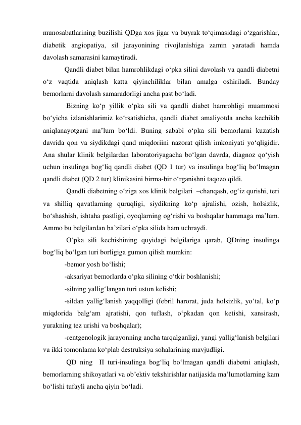 munosabatlarining buzilishi QDga xos jigar va buyrak to‘qimasidagi o‘zgarishlar, 
diabetik angiopatiya, sil jarayonining rivojlanishiga zamin yaratadi hamda 
davolash samarasini kamaytiradi. 
Qandli diabet bilan hamrohlikdagi o‘pka silini davolash va qandli diabetni 
o‘z vaqtida aniqlash katta qiyinchiliklar bilan amalga oshiriladi. Bunday 
bemorlarni davolash samaradorligi ancha past bo‘ladi. 
 Bizning ko‘p yillik o‘pka sili va qandli diabet hamrohligi muammosi 
bo‘yicha izlanishlarimiz ko‘rsatishicha, qandli diabet amaliyotda ancha kechikib 
aniqlanayotgani ma’lum bo‘ldi. Buning sababi o‘pka sili bemorlarni kuzatish 
davrida qon va siydikdagi qand miqdoriini nazorat qilish imkoniyati yo‘qligidir. 
Ana shular klinik belgilardan laboratoriyagacha bo‘lgan davrda, diagnoz qo‘yish 
uchun insulinga bog‘liq qandli diabet (QD 1 tur) va insulinga bog‘liq bo‘lmagan 
qandli diabet (QD 2 tur) klinikasini birma-bir o‘rganishni taqozo qildi. 
 Qandli diabetning o‘ziga xos klinik belgilari  –chanqash, og‘iz qurishi, teri 
va shilliq qavatlarning quruqligi, siydikning ko‘p ajralishi, ozish, holsizlik, 
bo‘shashish, ishtaha pastligi, oyoqlarning og‘rishi va boshqalar hammaga ma’lum. 
Ammo bu belgilardan ba’zilari o‘pka silida ham uchraydi. 
 O‘pka sili kechishining quyidagi belgilariga qarab, QDning insulinga 
bog‘liq bo‘lgan turi borligiga gumon qilish mumkin: 
-bemor yosh bo‘lishi; 
-aksariyat bemorlarda o‘pka silining o‘tkir boshlanishi; 
-silning yallig‘langan turi ustun kelishi; 
-sildan yallig‘lanish yaqqolligi (febril harorat, juda holsizlik, yo‘tal, ko‘p 
miqdorida balg‘am ajratishi, qon tuflash, o‘pkadan qon ketishi, xansirash, 
yurakning tez urishi va boshqalar); 
-rentgenologik jarayonning ancha tarqalganligi, yangi yallig‘lanish belgilari 
va ikki tomonlama ko‘plab destruksiya sohalarining mavjudligi. 
 QD ning  II turi-insulinga bog‘liq bo‘lmagan qandli diabetni aniqlash, 
bemorlarning shikoyatlari va ob’ektiv tekshirishlar natijasida ma’lumotlarning kam 
bo‘lishi tufayli ancha qiyin bo‘ladi.  
