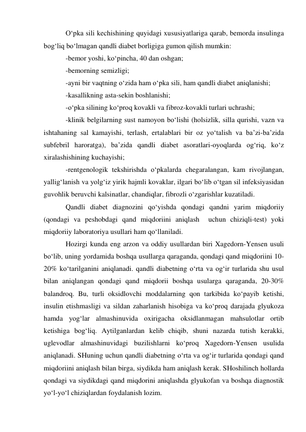 O‘pka sili kechishining quyidagi xususiyatlariga qarab, bemorda insulinga 
bog‘liq bo‘lmagan qandli diabet borligiga gumon qilish mumkin: 
-bemor yoshi, ko‘pincha, 40 dan oshgan; 
-bemorning semizligi;  
-ayni bir vaqtning o‘zida ham o‘pka sili, ham qandli diabet aniqlanishi;  
-kasallikning asta-sekin boshlanishi;  
-o‘pka silining ko‘proq kovakli va fibroz-kovakli turlari uchrashi;  
-klinik belgilarning sust namoyon bo‘lishi (holsizlik, silla qurishi, vazn va 
ishtahaning sal kamayishi, terlash, ertalablari bir oz yo‘talish va ba’zi-ba’zida 
subfebril haroratga), ba’zida qandli diabet asoratlari-oyoqlarda og‘riq, ko‘z 
xiralashishining kuchayishi;  
-rentgenologik tekshirishda o‘pkalarda chegaralangan, kam rivojlangan, 
yallig‘lanish va yolg‘iz yirik hajmli kovaklar, ilgari bo‘lib o‘tgan sil infeksiyasidan 
guvohlik beruvchi kalsinatlar, chandiqlar, fibrozli o‘zgarishlar kuzatiladi. 
Qandli diabet diagnozini qo‘yishda qondagi qandni yarim miqdoriiy 
(qondagi va peshobdagi qand miqdoriini aniqlash  uchun chiziqli-test) yoki 
miqdoriiy laboratoriya usullari ham qo‘llaniladi. 
Hozirgi kunda eng arzon va oddiy usullardan biri Xagedorn-Yensen usuli 
bo‘lib, uning yordamida boshqa usullarga qaraganda, qondagi qand miqdoriini 10-
20% ko‘tarilganini aniqlanadi. qandli diabetning o‘rta va og‘ir turlarida shu usul 
bilan aniqlangan qondagi qand miqdorii boshqa usularga qaraganda, 20-30% 
balandroq. Bu, turli oksidlovchi moddalarning qon tarkibida ko‘payib ketishi, 
insulin etishmasligi va sildan zaharlanish hisobiga va ko‘proq darajada glyukoza 
hamda yog‘lar almashinuvida oxirigacha oksidlanmagan mahsulotlar ortib 
ketishiga bog‘liq. Aytilganlardan kelib chiqib, shuni nazarda tutish kerakki, 
uglevodlar almashinuvidagi buzilishlarni ko‘proq Xagedorn-Yensen usulida 
aniqlanadi. SHuning uchun qandli diabetning o‘rta va og‘ir turlarida qondagi qand 
miqdoriini aniqlash bilan birga, siydikda ham aniqlash kerak. SHoshilinch hollarda 
qondagi va siydikdagi qand miqdorini aniqlashda glyukofan va boshqa diagnostik 
yo‘l-yo‘l chiziqlardan foydalanish lozim. 
