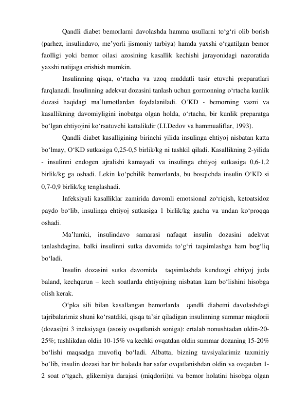 Qandli diabet bemorlarni davolashda hamma usullarni to‘g‘ri olib borish 
(parhez, insulindavo, me’yorli jismoniy tarbiya) hamda yaxshi o‘rgatilgan bemor 
faolligi yoki bemor oilasi azosining kasallik kechishi jarayonidagi nazoratida 
yaxshi natijaga erishish mumkin. 
Insulinning qisqa, o‘rtacha va uzoq muddatli tasir etuvchi preparatlari 
farqlanadi. Insulinning adekvat dozasini tanlash uchun gormonning o‘rtacha kunlik 
dozasi haqidagi ma’lumotlardan foydalaniladi. O‘KD - bemorning vazni va 
kasallikning davomiyligini inobatga olgan holda, o‘rtacha, bir kunlik preparatga 
bo‘lgan ehtiyojini ko‘rsatuvchi kattalikdir (I.I.Dedov va hammualiflar, 1993). 
Qandli diabet kasalligining birinchi yilida insulinga ehtiyoj nisbatan katta 
bo‘lmay, O‘KD sutkasiga 0,25-0,5 birlikkg ni tashkil qiladi. Kasallikning 2-yilida 
- insulinni endogen ajralishi kamayadi va insulinga ehtiyoj sutkasiga 0,6-1,2 
birlikkg ga oshadi. Lekin ko‘pchilik bemorlarda, bu bosqichda insulin O‘KD si 
0,7-0,9 birlikkg tenglashadi. 
Infeksiyali kasalliklar zamirida davomli emotsional zo‘riqish, ketoatsidoz 
paydo bo‘lib, insulinga ehtiyoj sutkasiga 1 birlikkg gacha va undan ko‘proqqa 
oshadi. 
Ma’lumki, insulindavo samarasi nafaqat insulin dozasini adekvat 
tanlashdagina, balki insulinni sutka davomida to‘g‘ri taqsimlashga ham bog‘liq 
bo‘ladi. 
Insulin dozasini sutka davomida  taqsimlashda kunduzgi ehtiyoj juda 
baland, kechqurun – kech soatlarda ehtiyojning nisbatan kam bo‘lishini hisobga 
olish kerak. 
O‘pka sili bilan kasallangan bemorlarda  qandli diabetni davolashdagi 
tajribalarimiz shuni ko‘rsatdiki, qisqa ta’sir qiladigan insulinning summar miqdorii 
(dozasi)ni 3 ineksiyaga (asosiy ovqatlanish soniga): ertalab nonushtadan oldin-20-
25%; tushlikdan oldin 10-15% va kechki ovqatdan oldin summar dozaning 15-20% 
bo‘lishi maqsadga muvofiq bo‘ladi. Albatta, bizning tavsiyalarimiz taxminiy 
bo‘lib, insulin dozasi har bir holatda har safar ovqatlanishdan oldin va ovqatdan 1-
2 soat o‘tgach, glikemiya darajasi (miqdorii)ni va bemor holatini hisobga olgan 
