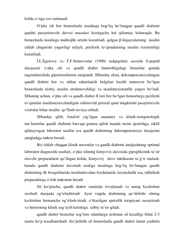holda o‘ziga xos tanlanadi. 
O‘pka sili bor bemorlarda insulinga bog‘liq bo‘lmagan qandli diabetni 
qandni pasaytiruvchi davosi masalasi hozirgacha hal qilinmay kelmoqda. Bu 
bemorlarda insulinga muhtojlik ortishi kuzatiladi, qolgan -hujayralarning  insulin 
ishlab chiqarishi yuqoriligi tufayli, periferik to‘qimalarning insulin rezistentligi 
kuzatiladi. 
I.L.Egorova va T.F.Smurovalar (1990) tadqiqotlari asosida S-peptid 
darajasini o‘pka sili va qandli diabet hamrohligidagi bemorlar qonida 
taqsimlanishida giperinsulinizm aniqlandi. SHunday ekan, dekompensatsiyalangan 
qandli diabeti bor va sildan zaharlanish belgilari kuchli namoyon bo‘lgan 
bemorlarda nisbiy insulin etishmovchiligi va insulinrezistentlik yuqori bo‘ladi. 
SHuning uchun, o‘pka sili va qandli diabet II turi bor bo‘lgan bemorlarga periferik 
to‘qimalar insulinsezuvchanligini oshiruvchi peroral qand miqdoriini pasaytiruvchi 
vositalar bilan insulin  qo‘llash tavsiya etiladi. 
SHunday qilib, batafsil yig‘ilgan anamnez va klinik-rentgenologik 
ma’lumotlar qandli diabetni barvaqt gumon qilish hamda turini ajratishga, taklif 
qilinayotgan laborator usullar esa qandli diabetning dekompensatsiya darajasini 
aniqlashga imkon beradi. 
Biz ishlab chiqqan klinik mezonlar va qandli diabetni aniqlashning optimal 
laborator-diagnostik usullari, o‘pka silining kimyoviy davosida gipoglikemik ta’sir 
etuvchi preparatlarni qo‘llagan holda, kimyoviy  davo taktikasini to‘g‘ri tanlash, 
hamda qandli diabetni davolash usuliga insulinga bog‘liq bo‘lmagan qandli 
diabetning ilk bosqichlarida insulindavodan foydalanish, keyinchalik esa, tabletkali 
preparatlarga o‘tish imkonini beradi.  
Sil ko‘pincha, qandli diabet zamirida rivojlanadi va uning kechishini 
sezilarli darajada og‘irlashtiradi. Ayni vaqtda diabetning qo‘shilishi silning 
kechishini birmuncha og‘irlash-tiradi, o‘tkazilgan spetsifik terapiyani susaytiradi 
va bemorning klinik sog‘ayib ketishiga  salbiy ta’sir qiladi. 
qandli diabet bemorlar sog‘lom odamlarga nisbatan sil kasalligi bilan 2-3 
marta ko‘p kasallanishadi. Ko‘pchilik sil bemorlarda qandli diabet latent yashirin 
